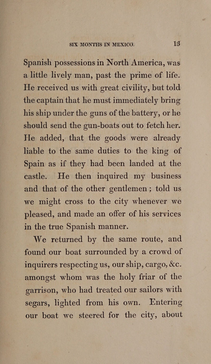 Spanish possessions in North America, was a little lively man, past the prime of life. He received us with great civility, but told the captain that he must immediately bring his ship under the guns of the battery, or he should send the gun-boats out to fetch her, He added, that the goods were already liable to the same duties to the king of Spain as if they had been landed at the castle. He then inquired my _ business and that of the other gentlemen ; told us we might cross to the city whenever we pleased, and made an offer of his services in the true Spanish manner. We returned by the same route, and found our boat surrounded by a crowd of inquirers respecting us, our ship, cargo, &amp;c. amongst whom was the holy friar of the garrison, who had treated our sailors with segars, lighted from his own. Entering our boat we steered for the city, about
