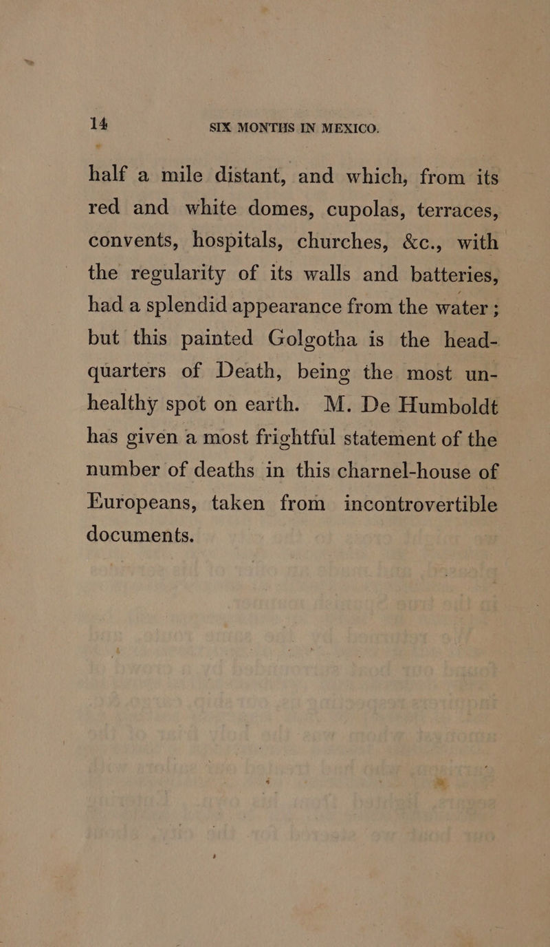 half a mile distant, and which, from its red and white domes, cupolas, terraces, convents, hospitals, churches, &amp;c., with the regularity of its walls and batteries, had a splendid appearance from the water ; but this painted Golgotha is the head- quarters of Death, being the most un- healthy spot on earth. M. De Humboldt has given a most frightful statement of the number of deaths in this charnel-house of Kuropeans, taken from incontrovertible documents.