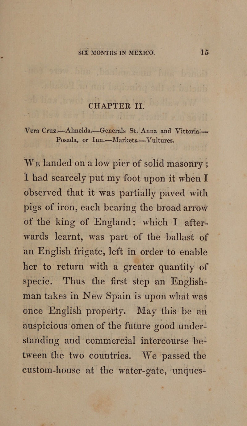 CHAPTER IT. Vera Cruz.—Almeida.—Generals St. Anna and Vittoria:-—~ Posada, or Inn.—Markets.— Vultures. We landed on a low pier of solid masonry ; I had scarcely put my foot upon it when I observed that it was partially paved with pigs of iron, each bearing the broad arrow of the king of England; which I after- wards learnt, was part of the ballast of an English frigate, left in order to enable her to return with a oreater quantity of specie. Thus the first step an English- man takes in New Spain is upon what was once English property. May this be an auspicious omen of the future good under- standing and commercial intercourse be- tween the two countries. We passed the custom-house at the water-gate, unques-