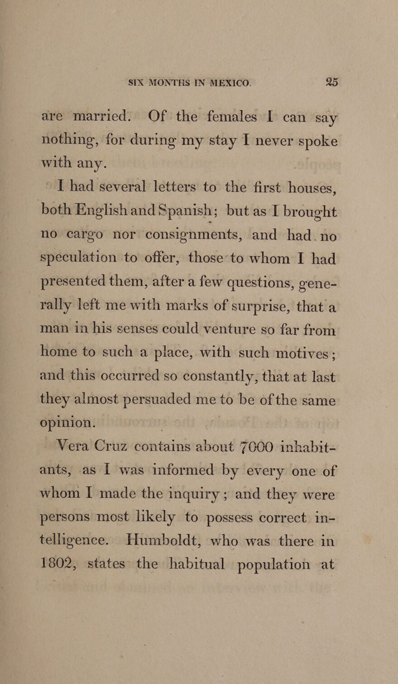 are married. Of the females I can say nothing, for during my stay I never spoke with any. ' [had several letters to the first houses, both English and Spanish; but as I brought no cargo nor consignments, and had. no speculation to offer, those to whom I had presented them, after a few questions, gene- rally left me with marks of surprise, that a man in his senses could venture so far from home to such a place, with such motives; and this occurred so constantly, that at last they almost persuaded me to be of the same opinion. | Vera Cruz contains about 7000 inhabit- ants, as [ was informed by every one of whom I made the inquiry ; and they were persons most likely to possess correct in- telligence. Humboldt, who was there in 1802, states the habitual population at