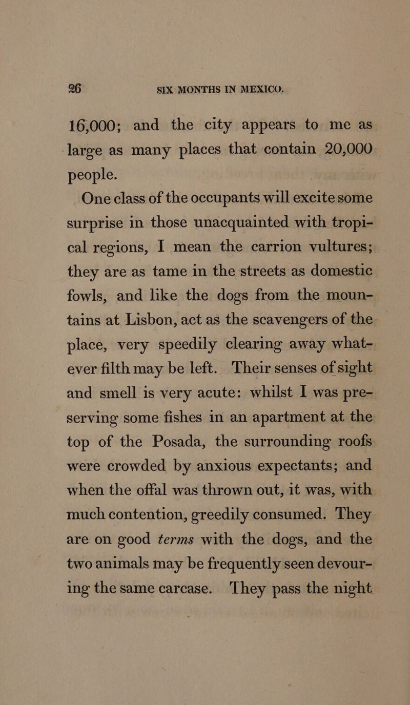 16,000; and the city appears to me as large as many places that contain 20,000 people. One class of the occupants will excite some surprise in those unacquainted with tropi- cal regions, I mean the carrion vultures; they are as tame in the streets as domestic fowls, and like the dogs from the moun- tains at Lisbon, act as the scavengers of the — place, very speedily clearing away what- ever filth may be left. Their senses of sight and smell is very acute: whilst 1 was pre- serving some fishes in an apartment at the top of the Posada, the surrounding roofs were crowded by anxious expectants; and when the offal was thrown out, 1t was, with much contention, greedily consumed. They are on good terms with the dogs, and the two animals may be frequently seen devour- ing the same carcase. They pass the night