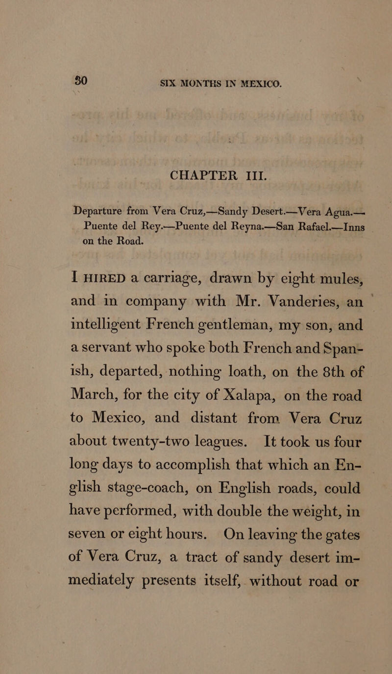 CHAPTER III. Departure from Vera Cruz,—Sandy Desert.—Vera Agua.— Puente del Rey.—Puente del Reyna.—San Rafael.—Inns on the Road. { HIRED a carriage, drawn by eight mules, and in company with Mr. Vanderies, an — intelligent French gentleman, my son, and a servant who spoke both French and Span- ish, departed, nothing loath, on the 8th of March, for the city of Xalapa, on the road to Mexico, and distant from Vera Cruz about twenty-two leagues. It took us four long days to accomplish that which an En- — glish stage-coach, on English roads, could have performed, with double the weight, in seven or eight hours. On leaving the gates of Vera Cruz, a tract of sandy desert im- mediately presents itself, without road or