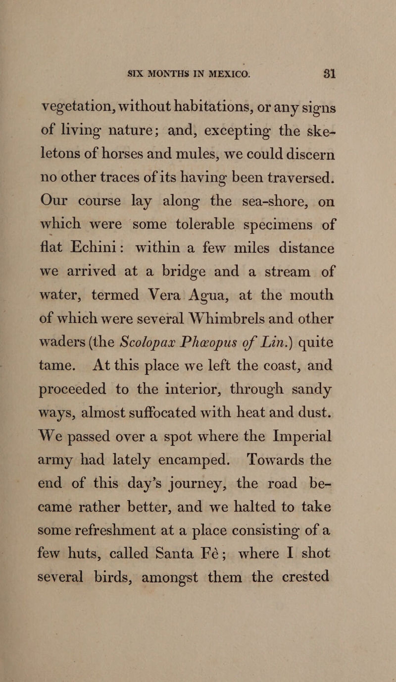 vegetation, without habitations, or any signs of living nature; and, excepting the ske- letons of horses and mules, we could discern no other traces of its having been traversed. Our course lay along the sea-shore, on which were some tolerable specimens of flat Echini: within a few miles distance we arrived at a bridge and a stream of water, termed Vera Agua, at the mouth of which were several Whimbrels and other waders (the Scolopar Pheopus of Lin.) quite tame. At this place we left the coast, and proceeded to the interior, through sandy ways, almost suffocated with heat and dust. We passed over a spot where the Imperial army had lately encamped. Towards the end of this day’s journey, the road _ be- came rather better, and we halted to take some refreshment at a place consisting of a few huts, called Santa Fé; where I shot several birds, amongst them the crested