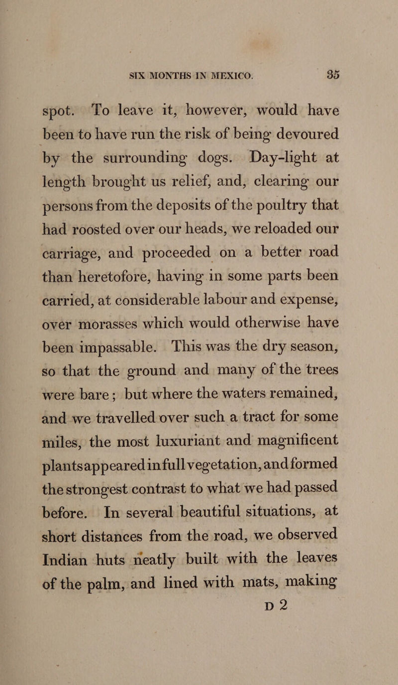 spot. To leave it, however, would have been to have run the risk of berg devoured by the surrounding dogs. Day-lght at length brought us relief, and, clearing our persons from the deposits of the poultry that had roosted over our heads, we reloaded our carriage, and proceeded on a better road than heretofore, having in some parts been carried, at considerable labour and expense, over morasses which would otherwise have been impassable. This was the dry season, so that the ground and many of the trees were bare; but where the waters remained, and we travelled over such a tract for some miles, the most luxuriant and magnificent plantsappeared infull vegetation, and formed the strongest contrast to what we had passed before. In several beautiful situations, at short distances from the road, we observed Indian huts neatly built with the leaves of the palm, and lined with mats, making D2