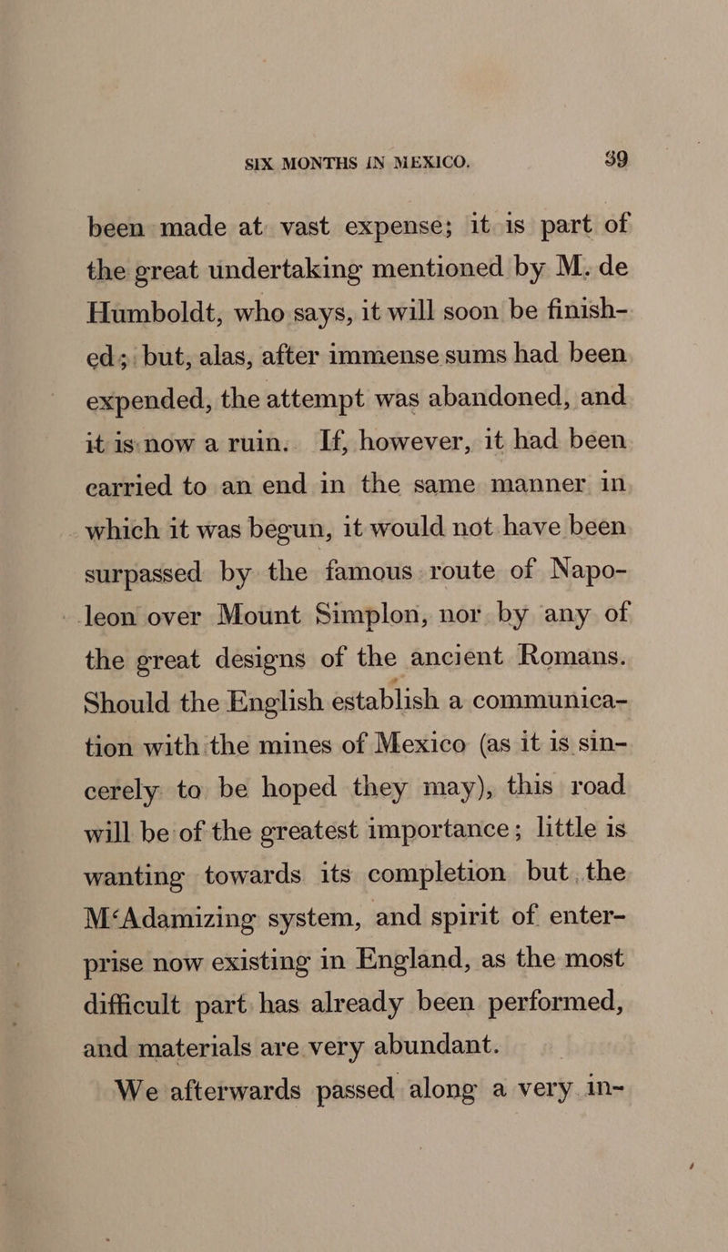 been made at vast expense; it 1s part of the great undertaking mentioned by M. de Humboldt, who says, it will soon be finish- ed; but, alas, after immense sums had been expended, the attempt was abandoned, and it is now aruin. If, however, it had been earried to an end in the same manner in _which it was begun, it would not have been surpassed by the famous route of Napo- _.leon over Mount Simplon, nor by any of the great designs of the ancient Romans. Should the English establish a communica- tion with the mines of Mexico (as it is sin- cerely to be hoped they may), this road will be of the greatest importance; little is wanting towards its completion but. the M&lt;‘Adamizing system, and spirit of enter- prise now existing in England, as the most difficult part has already been performed, and materials are very abundant. We afterwards passed along a very in-