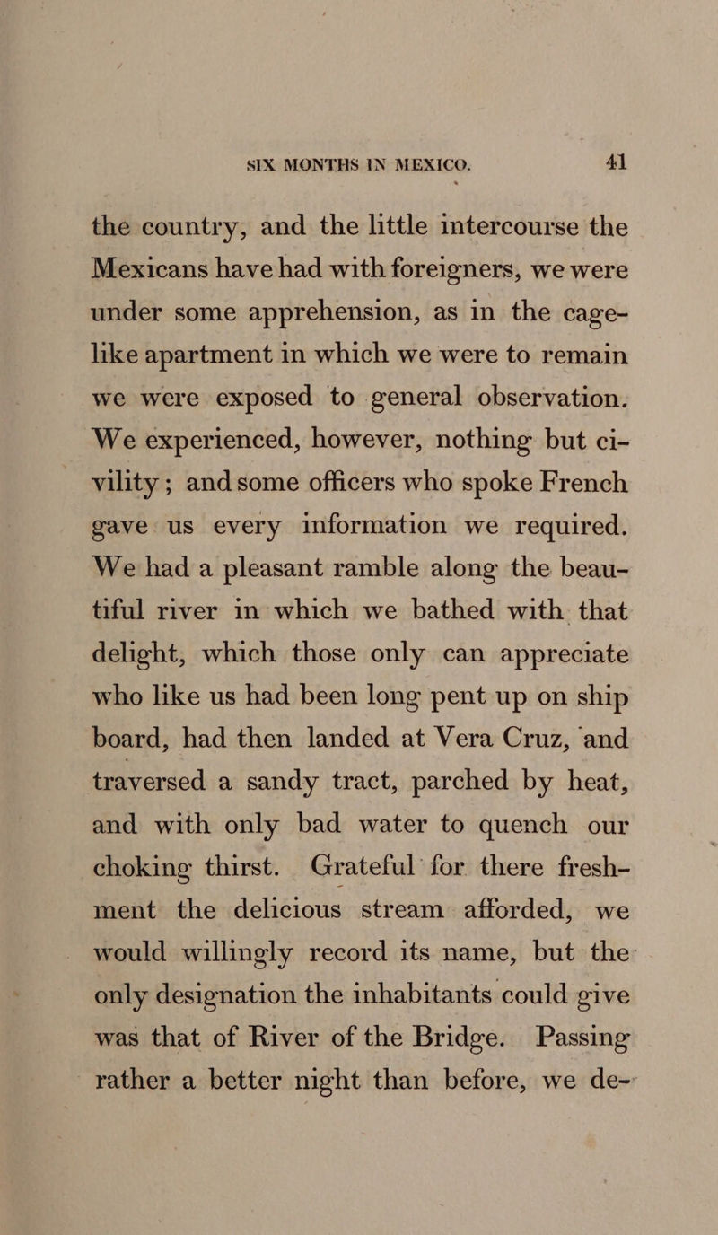 the country, and the little intercourse the Mexicans have had with foreigners, we were under some apprehension, as in the cage- like apartment in which we were to remain we were exposed to general observation. We experienced, however, nothing but ci- vility ; andsome officers who spoke French gave us every information we required. We had a pleasant ramble along the beau- tiful river in which we bathed with that delight, which those only can appreciate who like us had been long pent up on ship board, had then landed at Vera Cruz, and traversed a sandy tract, parched by heat, and with only bad water to quench our choking thirst. Grateful for there fresh- ment the delicious stream afforded, we would willingly record its name, but the only designation the inhabitants could give was that of River of the Bridge. Passing rather a better night than before, we de-