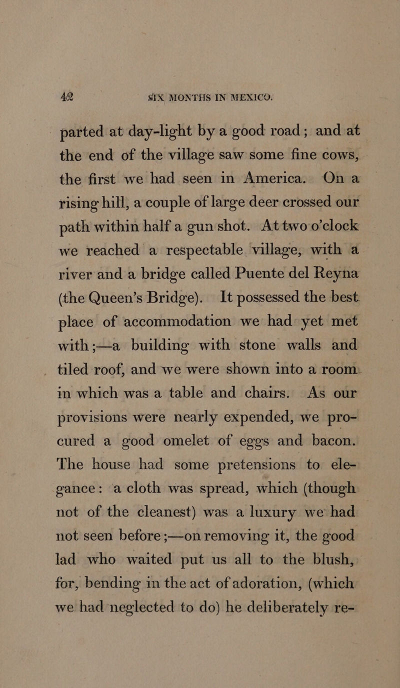 _ parted at day-light by a good road; and at the end of the village saw some fine cows, the first we had seen in America. On a rising hill, a couple of large deer crossed our path within half a gun shot. Attwo o'clock we reached a respectable village, with a river and a bridge called Puente del Reyna (the Queen’s Bridge). It possessed the best. place of accommodation we had yet met with ;—a building with stone walls and _ tiled roof, and we were shown into a room: in which was a table and chairs. As our provisions were nearly expended, we pro- cured a good omelet of eggs and bacon. The house had some pretensions to ele- ance: acloth was spread, which (though not of the cleanest) was a luxury we had | not seen before ;—on removing it, the eood lad who waited put us all to the blush, for, bending in the act of adoration, (which we had neglected to do) he deliberately re-