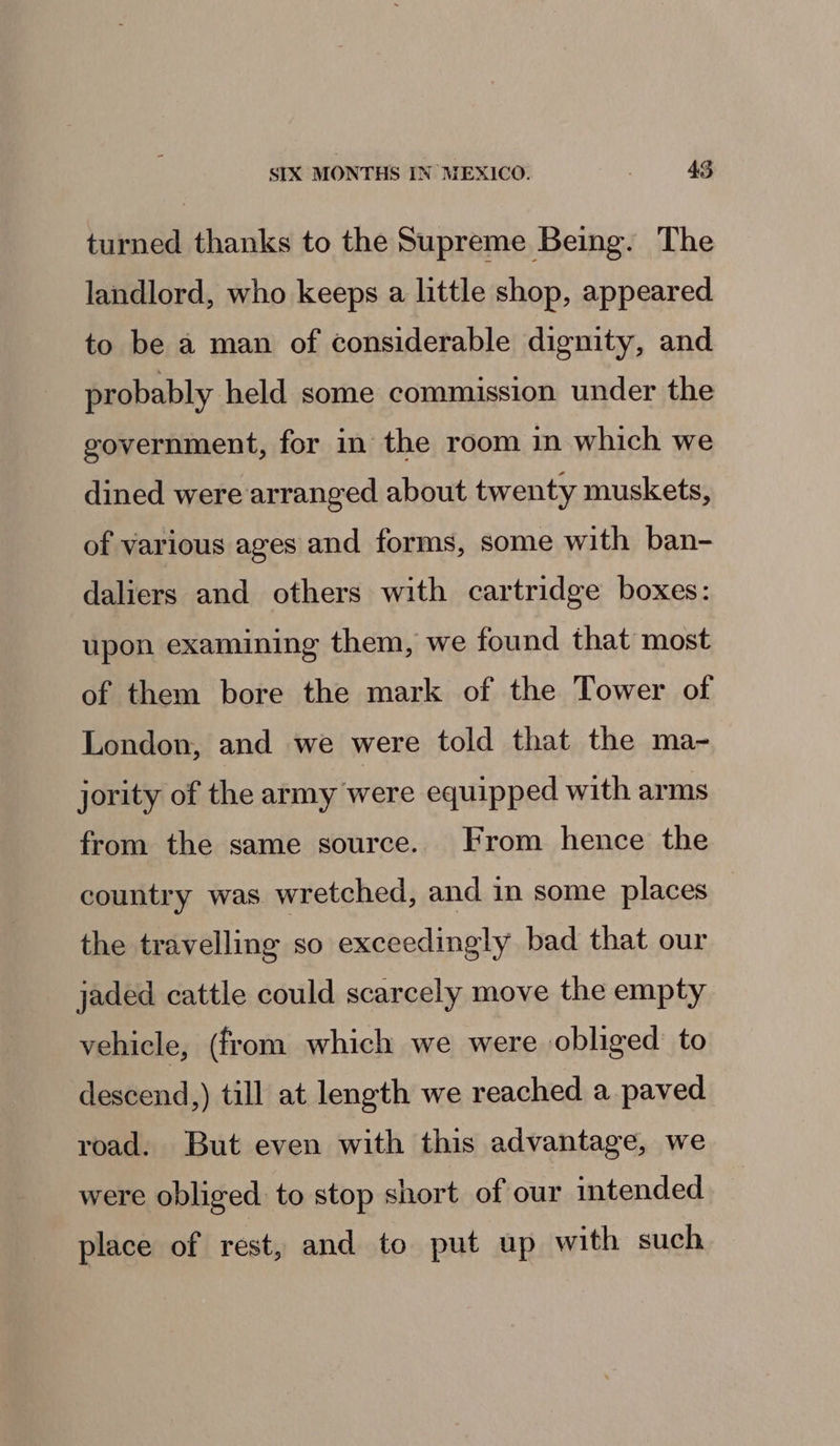 turned thanks to the Supreme Being. The landlord, who keeps a little shop, appeared to be a man of considerable dignity, and probably held some commission under the government, for in the room in which we dined were arranged about twenty muskets, of various ages and forms, some with ban- daliers and others with cartridge boxes: upon examining them, we found that most of them bore the mark of the Tower of London, and we were told that the ma- jority of the army were equipped with arms from the same source. From hence the country was wretched, and in some places the travelling so exceedingly bad that our jaded cattle could scarcely move the empty vehicle, (from which we were obliged: to descend,) till at length we reached a paved road. But even with this advantage, we were obliged to stop short of our intended place of rest, and to put up with such