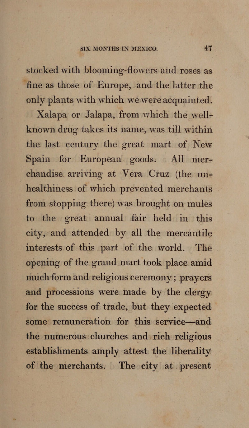 stocked with blooming-flowers and roses as - fine as those of Europe, and the latter the © only plants with which we were acquainted. Xalapa or Jalapa, from which the well- known drug takes its name, was till within the last century the great mart of New Spain for European goods: All mer- chandise arriving at Vera Cruz (the un- healthiness of which prevented merchants from stopping there) was brought on mules to the great annual fair held in this city, and attended by all the mercantile interests.of this part of the world. The opening of the grand mart took place amid much form and religious ceremony ; prayers and processions were made by the clergy for the success of trade, but they expected some remuneration for this service—and the numerous churches and rich religious | establishments amply attest: the liberality of the merchants. The city at. present