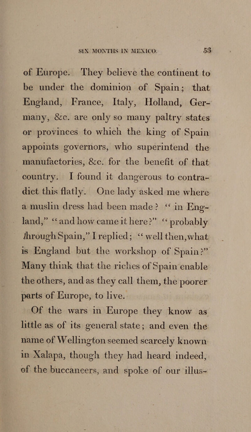 of Europe. They believe the continent to be under the dominion of Spain; that England, France, Italy, Holland, Ger- many, &amp;c. are only so many paltry states er provinces to which the king of Spain appoints governors, who superintend the manufactories, &amp;c. for the benefit of that country. I found it dangerous to contra- dict this flatly. One lady asked me where a muslin dress had been made? ‘ in Eng- land,” ‘“‘and how came it here?” “probably through Spain,” Treplied; ‘‘ well then,what is England but the workshop of Spain?” Many think that tie riches of Spain enable the others, and as they call them, the poorer parts of Europe, to live. Of the wars in Europe they know as little as of its general state; and even the name of Wellington seemed scarcely known in Xalapa, though they had heard indeed, of the buccaneers, and spoke of our illus-