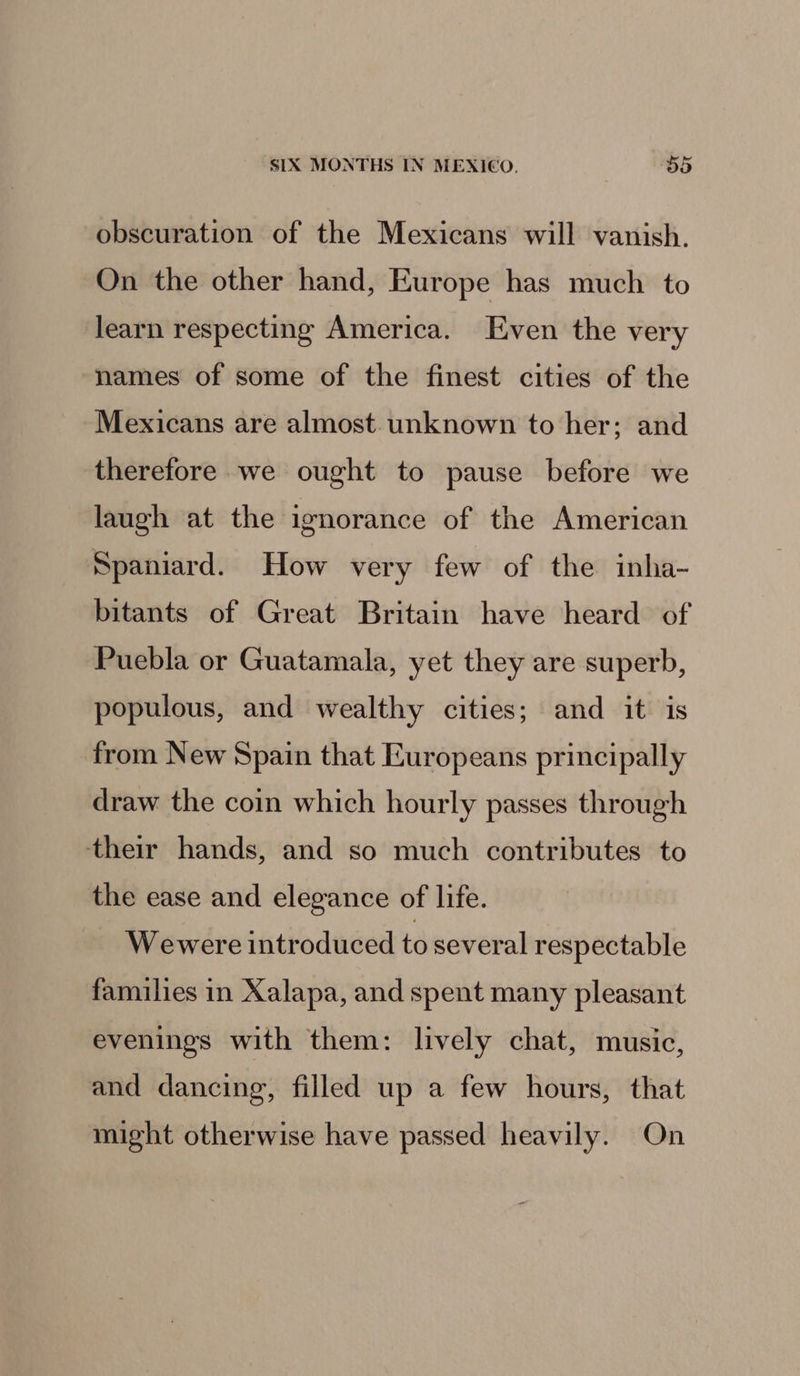 obscuration of the Mexicans will vanish. On the other hand, Europe has much to learn respecting America. Even the very names of some of the finest cities of the Mexicans are almost. unknown to her; and therefore we ought to pause before we laugh at the ignorance of the American Spaniard. How very few of the inha- bitants of Great Britain have heard of Puebla or Guatamala, yet they are superb, populous, and wealthy cities; and it is from New Spain that Europeans principally draw the coin which hourly passes through their hands, and so much contributes to the ease and elegance of life. Wewere introduced to several respectable families in Xalapa, and spent many pleasant evenings with them: lively chat, music, and dancing, filled up a few hours, that might otherwise have passed heavily. On