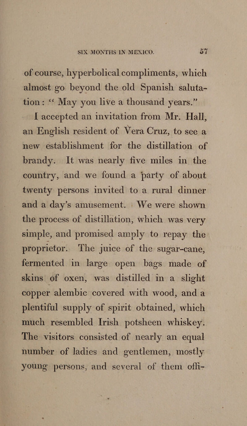 of course, hyperbolical compliments, which almost go beyond the old Spanish saluta- tion: ‘‘ May you live a thousand years.” [ accepted an invitation from Mr. Hall, an English resident of Vera Cruz, to see a new establishment for the distillation of brandy. It was nearly five miles in the country, and we found a /party of about twenty persons invited to a rural dinner and a day’s amusement. . We were shown the process of distillation, which was very simple, and promised amply to repay the proprietor. The juice of the sugar-cane, fermented in large open bags made of skins of oxen, was distilled in a slight copper alembic covered with wood, and a plentiful supply of spirit obtained, which much resembled Irish potsheen whiskey. The visitors consisted of nearly an equal number of ladies and gentlemen, mostly young persons, and several of them ofli-