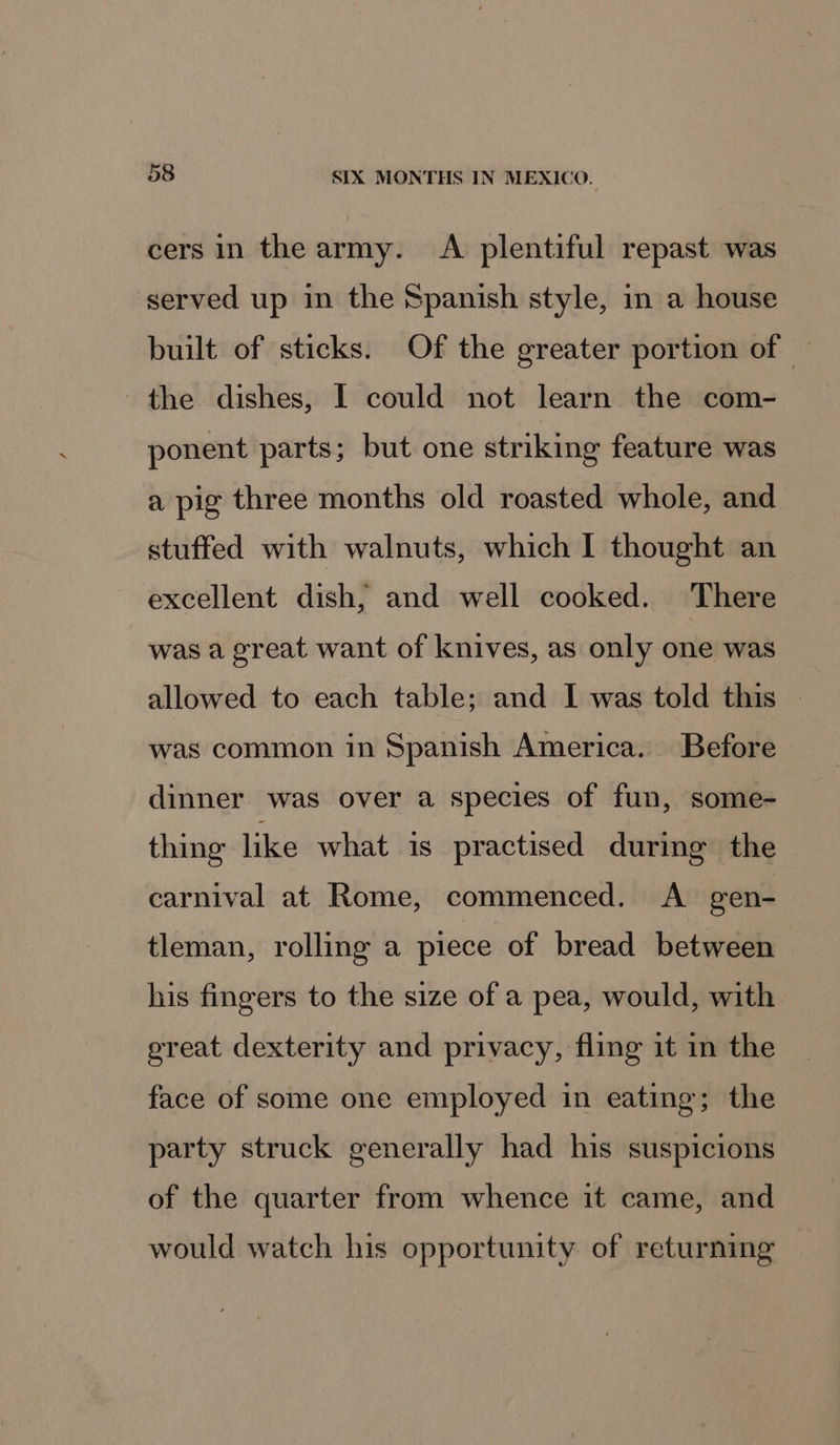 cers in the army. A plentiful repast was served up in the Spanish style, in a house built of sticks. Of the greater portion of | the dishes, I could not learn the com- ponent parts; but one striking feature was a pig three months old roasted whole, and stuffed with walnuts, which I thought an excellent dish, and well cooked. There was a great want of knives, as only one was allowed to each table; and I was told this | was common in Spanish America. Before dinner was over a species of fun, some- thing like what is practised during the carnival at Rome, commenced. A gen- tleman, rolling a piece of bread between his fingers to the size of a pea, would, with ereat dexterity and privacy, fling it in the face of some one employed in eating; the party struck generally had his suspicions of the quarter from whence it came, and would watch his opportunity of returning