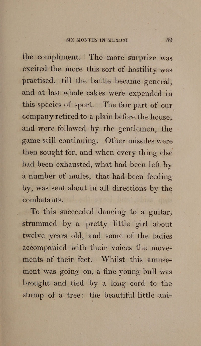 the compliment. The more surprize was excited the more this sort of hostility was practised, till the battle became general, and at last whole cakes were expended in this species of sport. The fair part of our company retired to a plain before the house, and were followed by the gentlemen, the game siill continuing. Other missiles were then sought for, and when every thing else had been exhausted, what had been left by a number of mules, that had been feeding by, was sent about in all directions by the combatants. To this succeeded dancing to a guitar, strummed by a pretty little girl about twelve years old, and some of the ladies accompanied with their voices the move- ments of their feet. Whilst this amuse- ment was going on, a fine young bull was brought and tied by a long cord to the stump of a tree: the beautiful little ani-