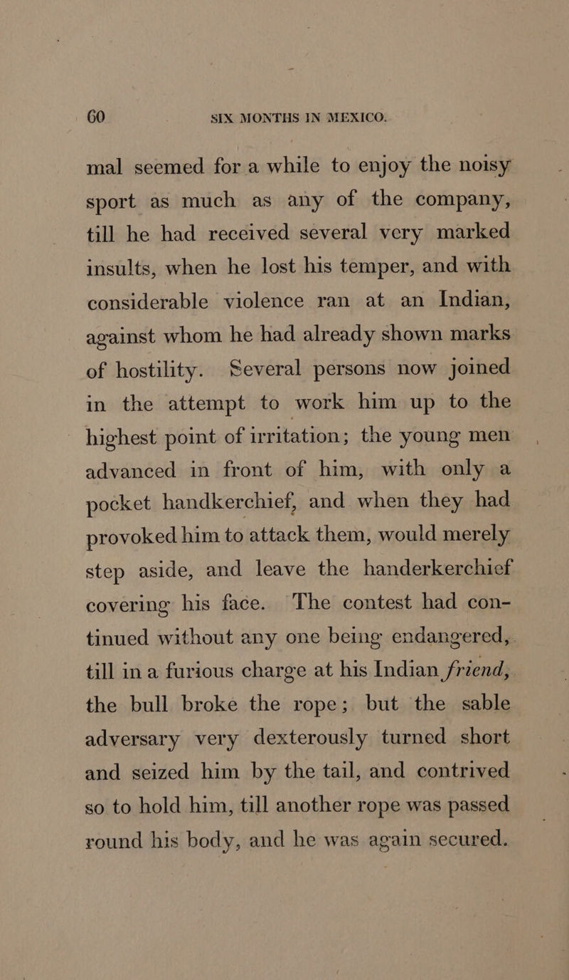 mal seemed for a while to enjoy the noisy sport as much as any of the company, till he had received several very marked insults, when he lost his temper, and with considerable violence ran at an Indian, against whom he had already shown marks of hostility. Several persons now joined in the attempt to work him up to the - highest point of irritation ; the young men advanced in front of him, with only a pocket handkerchief, and when they had provoked him to attack them, would merely step aside, and leave the handerkerchief covering his face. The contest had con- tinued without any one being endangered, till ina furious charge at his Indian friend, the bull broke the rope; but the sable adversary very dexterously turned short and seized him by the tail, and contrived so to hold him, till another rope was passed round his body, and he was again secured.
