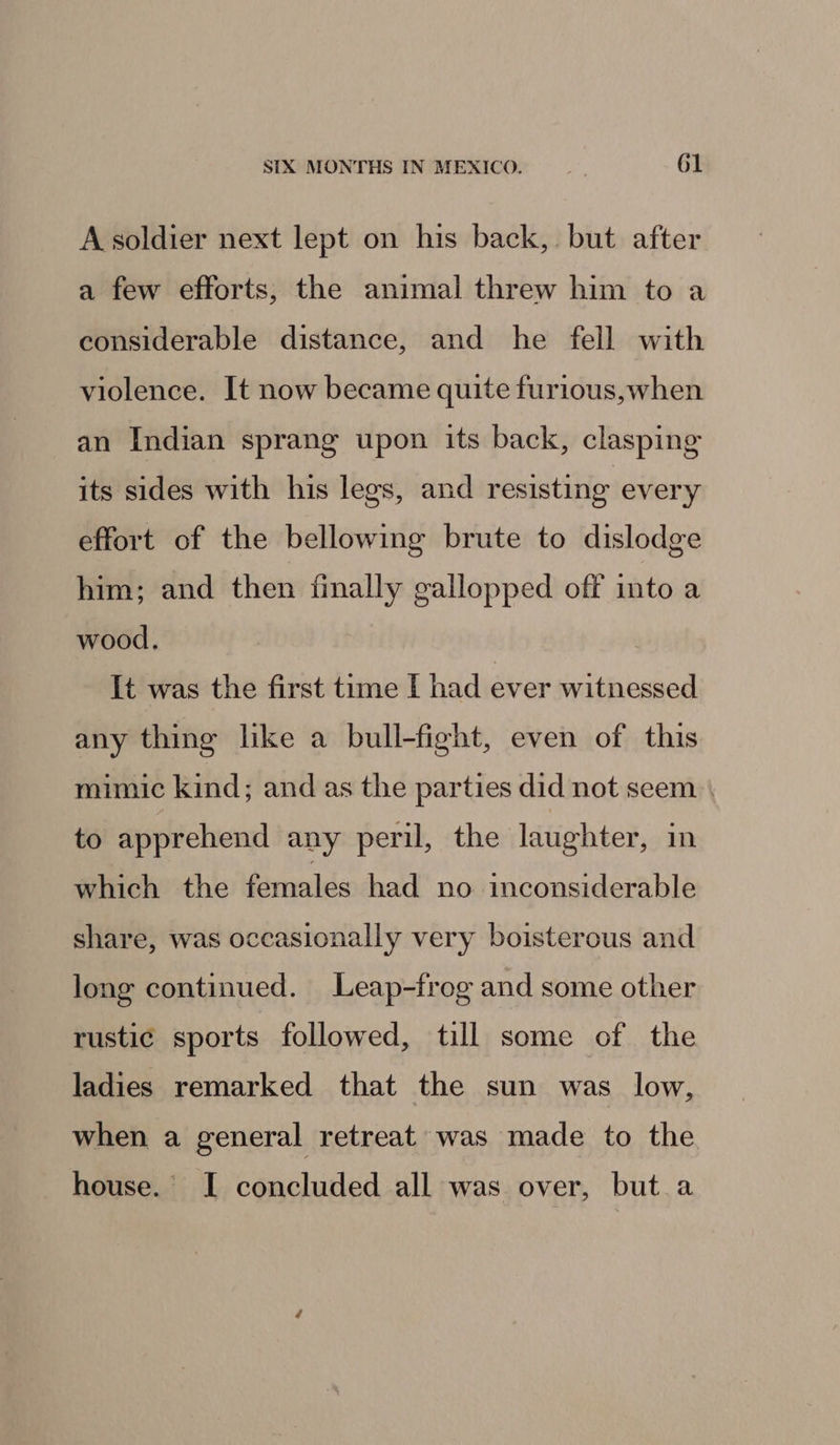 A soldier next lept on his back, but after a few efforts, the animal threw him to a considerable distance, and he fell with violence. It now became quite furious,when an Indian sprang upon its back, clasping its sides with his legs, and resisting every effort of the bellowing brute to dislodge him; and then finally gallopped off into a wood, It was the first time I had ever witnessed any thing like a bull-fight, even of this mimic kind; and as the parties did not seem | to apprehend any peril, the laughter, in which the females had no inconsiderable share, was occasionally very boisterous and long continued. Leap-frog and some other rustic sports followed, till some of the ladies remarked that the sun was low, when a general retreat was made to the house. I concluded all was. over, but a