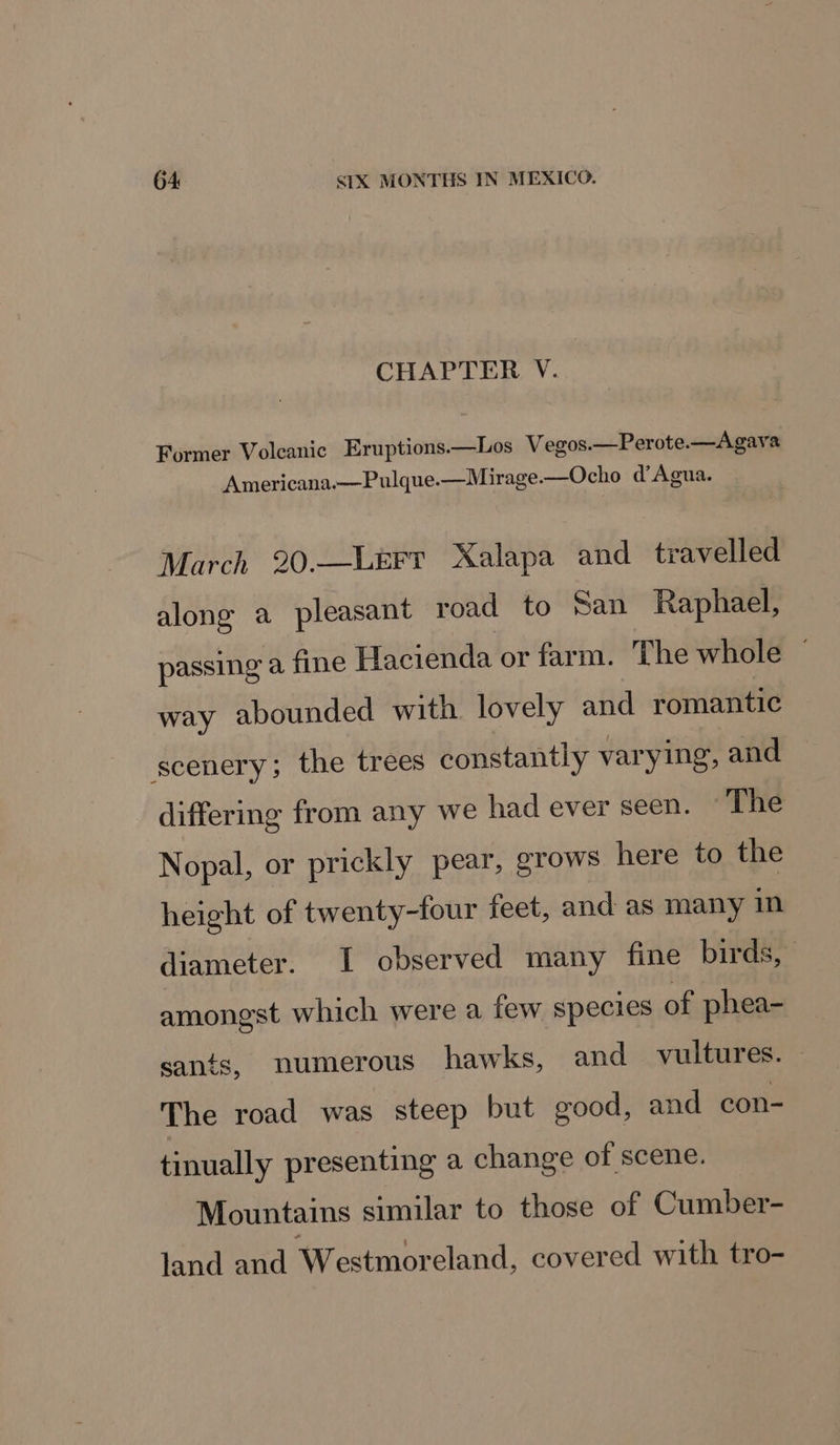CHAPTER V. Former Volcanic Eruptions.—Los Vegos.—Perote.—Agava Americana.—Pulque—Mirage.—Ocho d’Agua. March 20.—LEFr Xalapa and travelled along a pleasant road to San Raphael, passing a fine Hacienda or farm. The whole ~ way abounded with lovely and romantic scenery; the trees constantly varying, and differing from any we had ever seen. The Nopal, or prickly pear, grows here to the height of twenty-four feet, and as many in diameter. I observed many fine birds, amongst which were a few species of phea- sants, numerous hawks, and vultures. The road was steep but good, and con- tinually presenting a change of scene. Mountains similar to those of Cumber- land and Westmoreland, covered with tro-