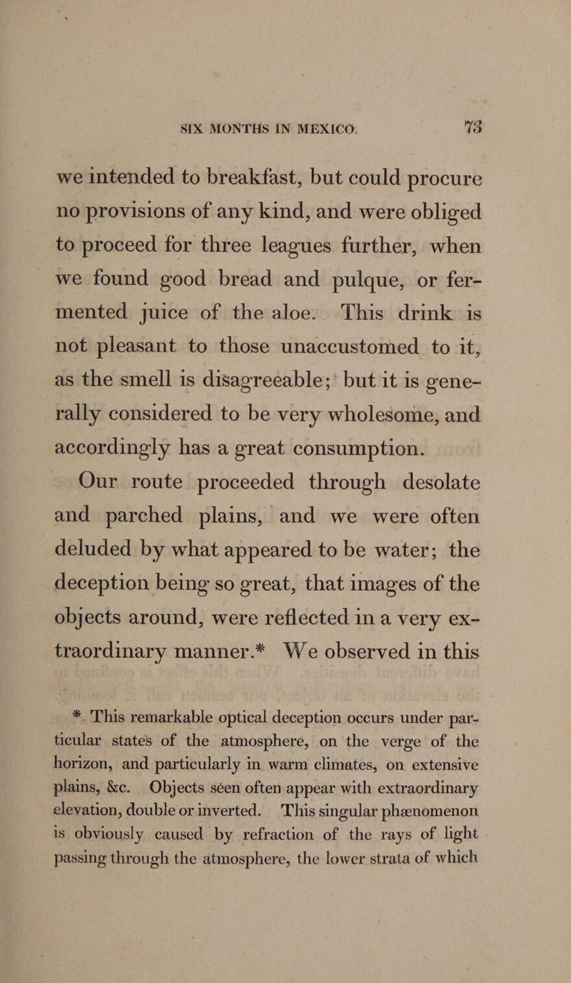 we intended to breakfast, but could procure no provisions of any kind, and were obliged to proceed for three leagues further, when we found good bread and pulque, or fer- mented juice of the aloe. This drink is not pleasant to those unaccustomed to it, as the smell is disagreeable; but it is gene- rally considered to be very wholesome, and accordingly has a great consumption. Our route proceeded through desolate and parched plains, and we were often deluded by what appeared to be water; the deception being so great, that images of the objects around, were reflected in a very ex- traordinary. manner.* We observed in this *. This remarkable optical deception occurs under par- ticular states of the atmosphere, on the verge of the horizon, and particularly in warm climates, on extensive plains, &amp;c. Objects seen often appear with extraordinary elevation, double or inverted. This singular phenomenon is obviously caused by refraction of the rays of light passing through the atmosphere, the lower strata of which