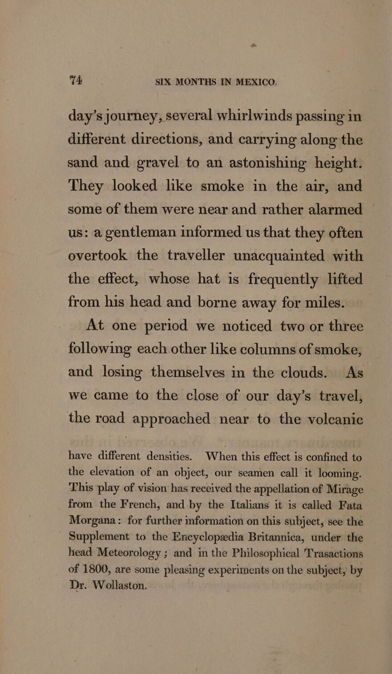 day’s journey, several whirlwinds passing in different directions, and carrying along the sand and gravel to an astonishing height. They looked like smoke in the air, and some of them were near and rather alarmed — us: a gentleman informed us that they often overtook the traveller unacquainted with the effect, whose hat is frequently lifted from his head and borne away for miles. At one period we noticed two or three following each other like columns of smoke, and losing themselves in the clouds. As we came to the close of our day’s travel, the road approached near to the volcanic have different densities. When this effect is confined to the elevation of an object, our seamen call it looming. This play of vision has received the appellation of Mirage from the French, and by the Italians it is called Fata Morgana: for further mformation on this subject, see the Supplement to the Encyclopedia Britannica, under the head Meteorology ; and im the Philosophical Trasactions of 1800, are some pleasing experiments on the subject, by Dr. Wollaston.