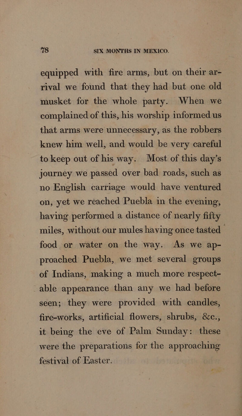 equipped with fire arms, but on their ar- rival we found that they had but one old musket for the whole party. When we complained of this, his worship informed us that arms were unnecessary, as the robbers knew him well, and would be very careful to keep out of his way. Most of this day’s journey we passed over bad roads, such as no English carriage would have ventured on, yet we reached Puebla in the evening, having performed a distance of nearly fifty miles, without our mules having once tasted 3 food or water on the way. As we ap- proached Puebla, we met several groups of Indians, making a much more respect- able appearance than any we had before seen; they were provided with candles, fire-works, artificial flowers, shrubs, &amp;c., it being the eve of Palm Sunday: these were the preparations for the approaching festival of Easter.