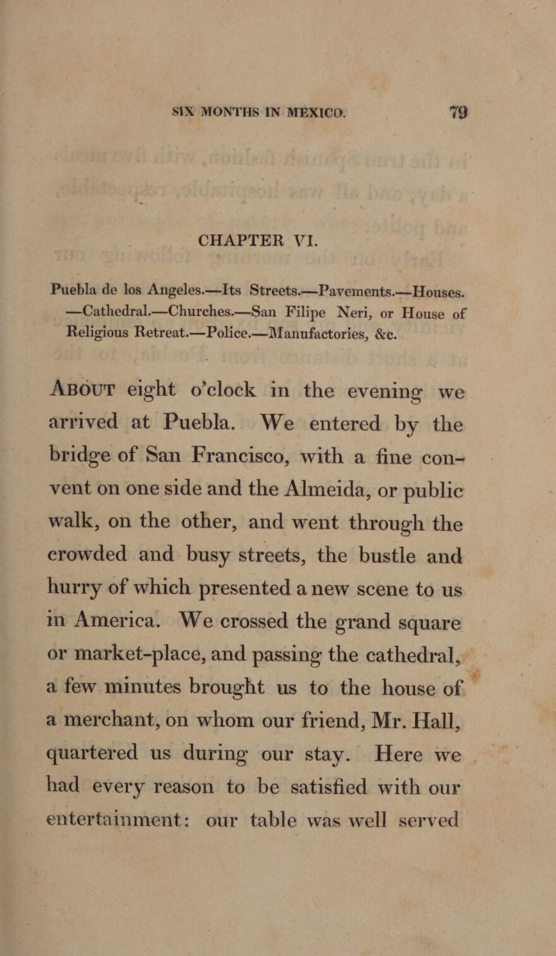 CHAPTER VI. Puebla de los Angeles.—Its Streets.—Pavements.—Houses. —Cathedral—Churches.—San Filipe Neri, or House of Religious Retreat.—Police.—Manufactories, &amp;c. ABouT eight o’clock im the evening we arrived at Puebla. We entered by the bridge of San Francisco, with a fine con- vent on one side and the Almeida, or public walk, on the other, and went through the erowded and busy streets, the bustle and hurry of which presented a new scene to us m America. We crossed the grand square or market-place, and passing the cathedral, a few minutes brought us to the house of ' a merchant, on whom our friend, Mr. Hall, quartered us during our stay. Here we | had every reason to be satisfied with our entertainment: our table was well served