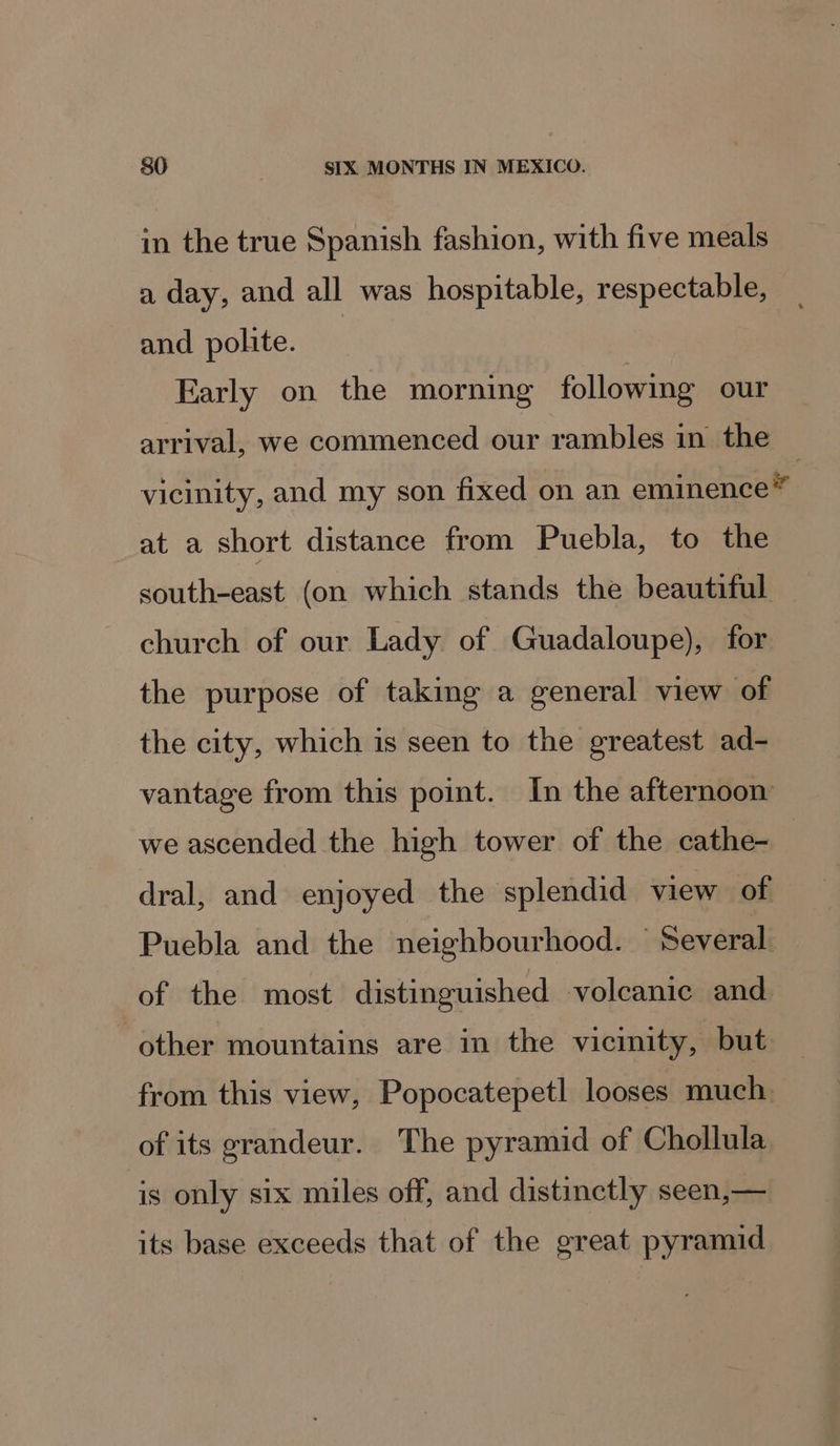 in the true Spanish fashion, with five meals a day, and all was hospitable, respectable, and polite. | Early on the morning following our arrival, we commenced our rambles in the ~ vicinity, and my son fixed on an eminence” at a short distance from Puebla, to the south-east (on which stands the beautiful church of our Lady of Guadaloupe), for the purpose of taking a general view of the city, which is seen to the greatest ad- vantage from this point. In the afternoon we ascended the high tower of the cathe- | dral, and enjoyed the splendid view of Puebla and the neighbourhood. © Several of the most distinguished volcanic and. other mountains are in the vicinity, but from this view, Popocatepetl looses much. of its grandeur. The pyramid of Chollula is only six miles off, and distinctly seen,— its base exceeds that of the great pyramid