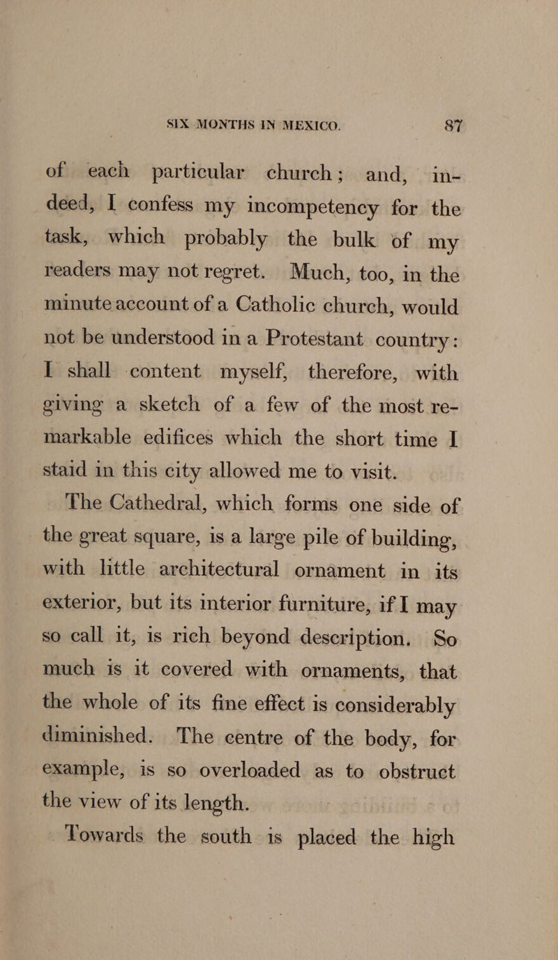 of each particular church; and, in- deed, 1 confess my incompetency for the task, which probably the bulk of my readers may not regret. Much, too, in the minute account of a Catholic church, would not be understood in a Protestant country: I shall content myself, therefore, with giving a sketch of a few of the most re- markable edifices which the short time I staid in this city allowed me to visit. The Cathedral, which forms one side of the great square, is a large pile of building, with little architectural ornament in its exterior, but its interior furniture, if I may so call it, is rich beyond description. So much is it covered with ornaments, that the whole of its fine effect is considerably diminished. The centre of the body, for example, is so overloaded as to obstruct the view of its length. Towards the south is placed the high