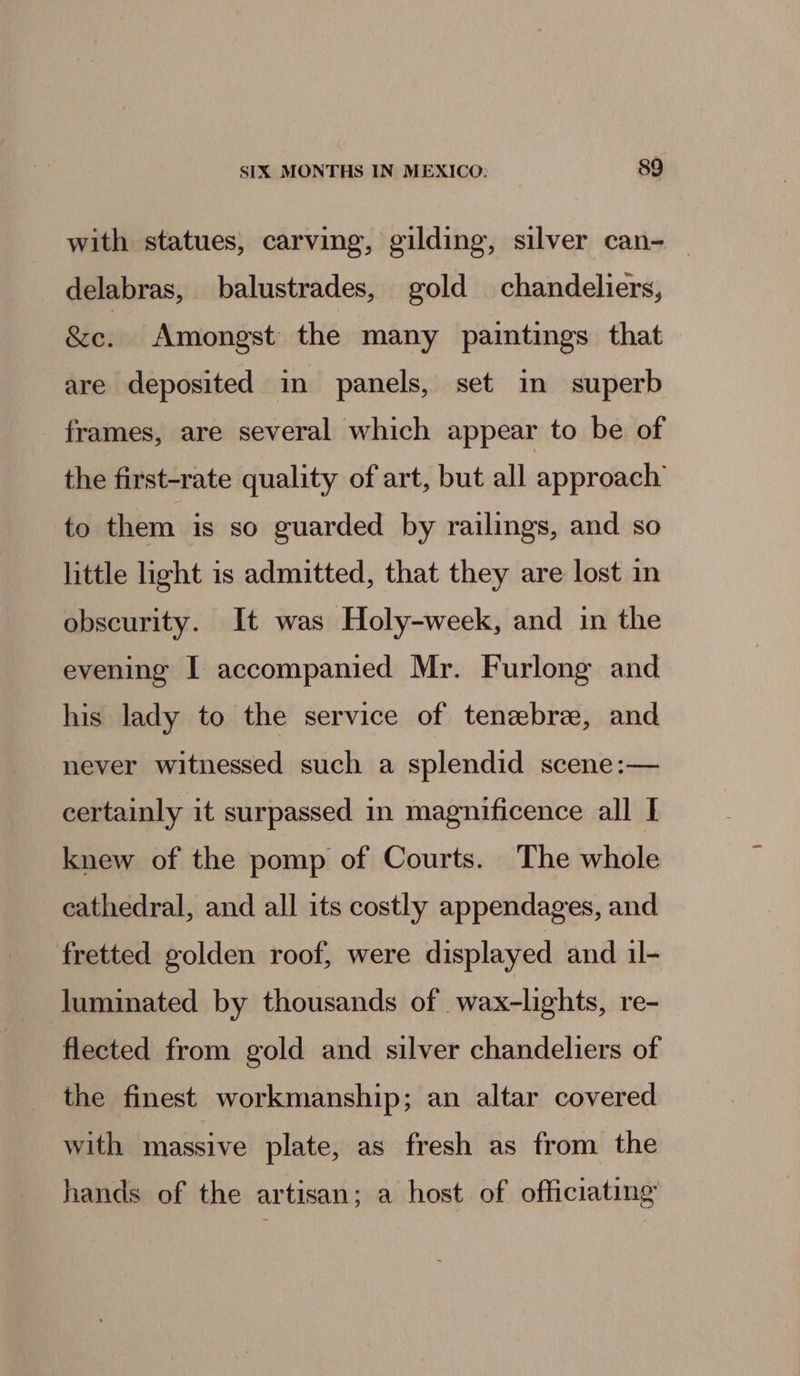 with statues, carving, gilding, silver can- — delabras, balustrades, gold chandeliers, &amp;e: Amongst the many paintings that are deposited in panels, set in superb frames, are several which appear to be of the first-rate quality of art, but all approach to them is so guarded by railings, and so little light is admitted, that they are lost in obscurity. It was Holy-week, and in the evening I accompanied Mr. Furlong and his lady to the service of tenebre, and never witnessed such a splendid scene:— certainly it surpassed in magnificence all I knew of the pomp of Courts. The whole cathedral, and all its costly appendages, and fretted golden roof, were displayed and il- luminated by thousands of wax-lights, re- flected from gold and silver chandeliers of the finest workmanship; an altar covered with massive plate, as fresh as from the hands of the artisan; a host of officiating