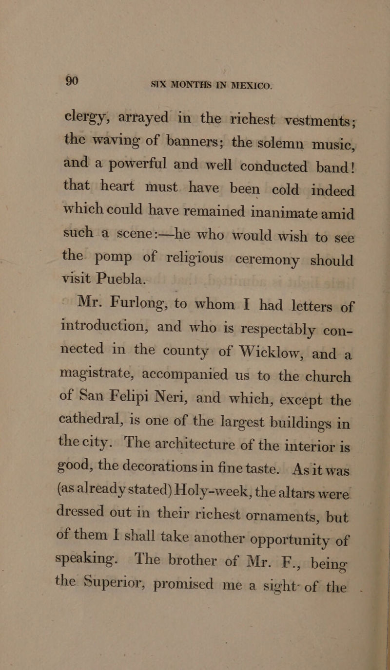 clergy, arrayed in the richest vestments; the waving of banners: the solemn music, and a powerful and well conducted band! that heart must have been cold indeed which could have remained inanimate amid such a scene:—he who would wish to see the pomp of religious ceremony should visit Puebla. Mr. Furlong, to whom I had letters of introduction, and who is respectably con- nected in the county of Wicklow, and a magistrate, accompanied us to the church of San Felipi Neri, and which, except the cathedral, is one of the largest buildings in thecity. The architecture of the interior is good, the decorations in fine taste. Asit was (as already stated) Holy-week, the altars were dressed out in their richest ornaments, but of them [I shall take another opportunity of speaking. The brother of Mr. F., being the Superior, promised me a sight of the