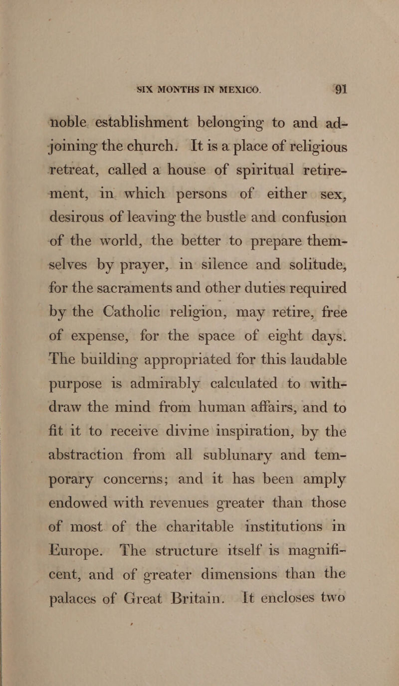 noble. establishment belonging to and ad- joing the church. It is a place of religious retreat, called a house of spiritual retire- ment, in. which persons of either sex, desirous of leaving the bustle and confusion of the world, the better to prepare them- selves by prayer, in silence and solitude, for the sacraments and other duties required by the Catholic religion, may retire, free of expense, for the space of eight days. The building appropriated for this laudable purpose is admirably calculated to with- draw the mind from human affairs, and to fit it to receive divine inspiration, by the abstraction from all sublunary and tem- porary concerns; and it has been amply endowed with revenues greater than those of most. of the charitable institutions in Europe. The structure itself is magnifi- cent, and of greater dimensions than the palaces of Great Britain. It encloses two