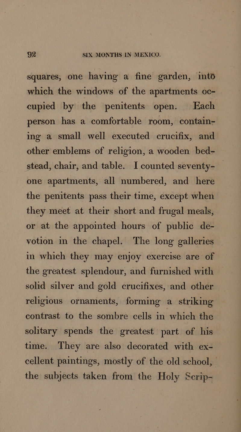 squares, one having a fine garden, into which the windows of the apartments oc- cupied by the penitents open. Each person has a comfortable room, contain- ing a small well executed crucifix, and other emblems of religion, a wooden bed- stead, chair, and table. I counted seventy- one apartments, all numbered, and_ here the penitents pass their time, except when they meet at their short and frugal meals, or at the appointed hours of public de- votion in the chapel. The long galleries in which they may enjoy exercise are of the greatest splendour, and furnished with solid silver and gold crucifixes, and other religious ornaments, forming a striking contrast to the sombre cells in which the solitary spends the greatest part of his time. They are also decorated with ex- cellent paintings, mostly of the old school, | the subjects taken from the Holy Scrip-