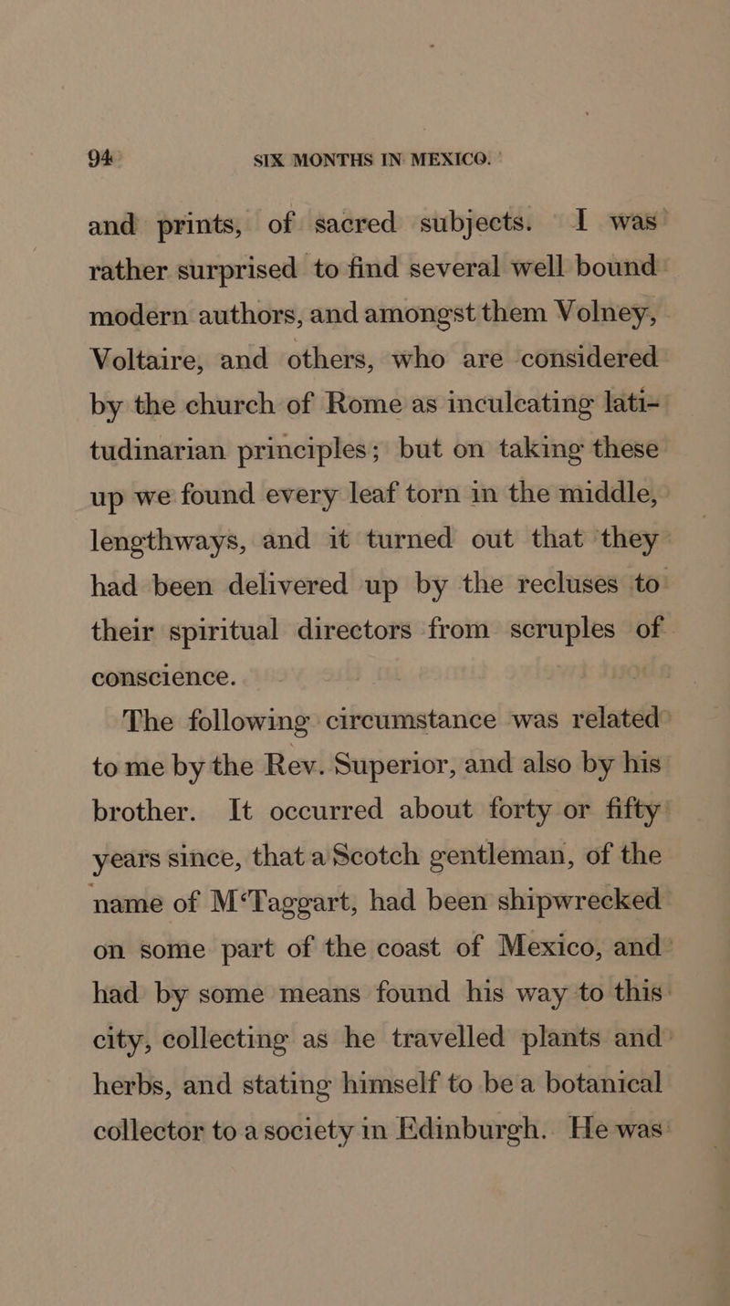 and prints, of sacred subjects. I was rather surprised to find several well bound modern authors, and amongst them Volney, Voltaire, and others, who are considered by the church of Rome as inculcating lati- tudinarian principles; but on taking these up we found every leaf torn in the middle, lengthways, and it turned out that they had been delivered up by the recluses to their spiritual directors from scruples of conscience. | The following circumstance was related to me by the Rev. Superior, and also by his brother. It occurred about forty or fifty years since, that a Scotch gentleman, of the name of M‘Taggart, had been shipwrecked on some part of the coast of Mexico, and had by some means found his way to this: city, collecting as he travelled plants and_ herbs, and stating himself to bea botanical collector to a society in Edinburgh. He was: