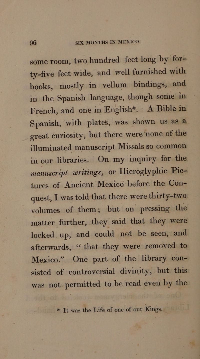 some room, two hundred feet long by for- ty-five feet wide, and well furnished with books, mostly in vellum bindings, and in the Spanish language, though some in French, and one in English*. A Bible in Spanish, with plates, was shown us as a. great curiosity, but there were ‘none of the illuminated manuscript Missals so common in our libraries. On.my inquiry for the manuscript writings, or Hieroglyphic Pic- tures of Ancient Mexico before the Con- quest, | was told that there were thirty-two volumes of them; but on pressing the matter further, they said that they were locked up, and could not be seen, and afterwards, ‘“‘ that they were removed to Mexico.” One part of the library con- sisted of controversial divinity, but this was not permitted to be read even by the * It was the Life of one of our Kings.