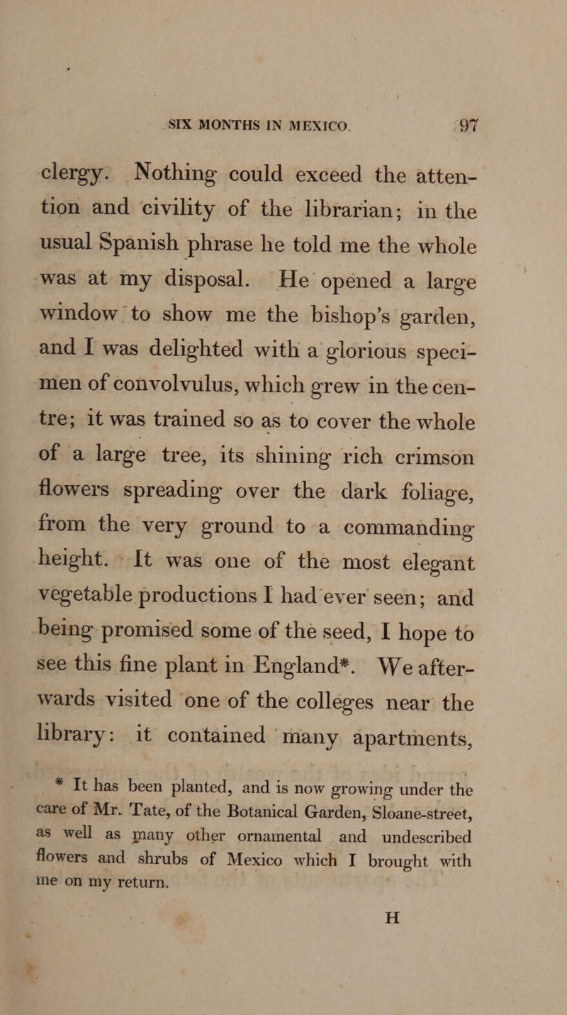 clergy. Nothing could exceed the atten- tion and civility of the librarian; in the usual Spanish phrase he told me the whole was at my disposal. He opened a large window to show me the bishop’s garden, and I was delighted with a glorious speci- men of convolvulus, which grew in the cen- tre; it was trained so as to cover the whole of a large tree, its shining rich crimson flowers spreading over the dark foliage, from the very ground to a commanding height. It was one of the most elegant vegetable productions I had ever seen; and being promised some of the seed, I hope to see this fine plant in England*. We after- wards visited one of the colleges near the library: it contained ‘many apartments, * It has been planted, and is now growing under the care of Mr. Tate, of the Botanical Garden, Sloane-street, as well as many other ornamental and undescribed flowers and shrubs of Mexico which I brought with me on my return. H