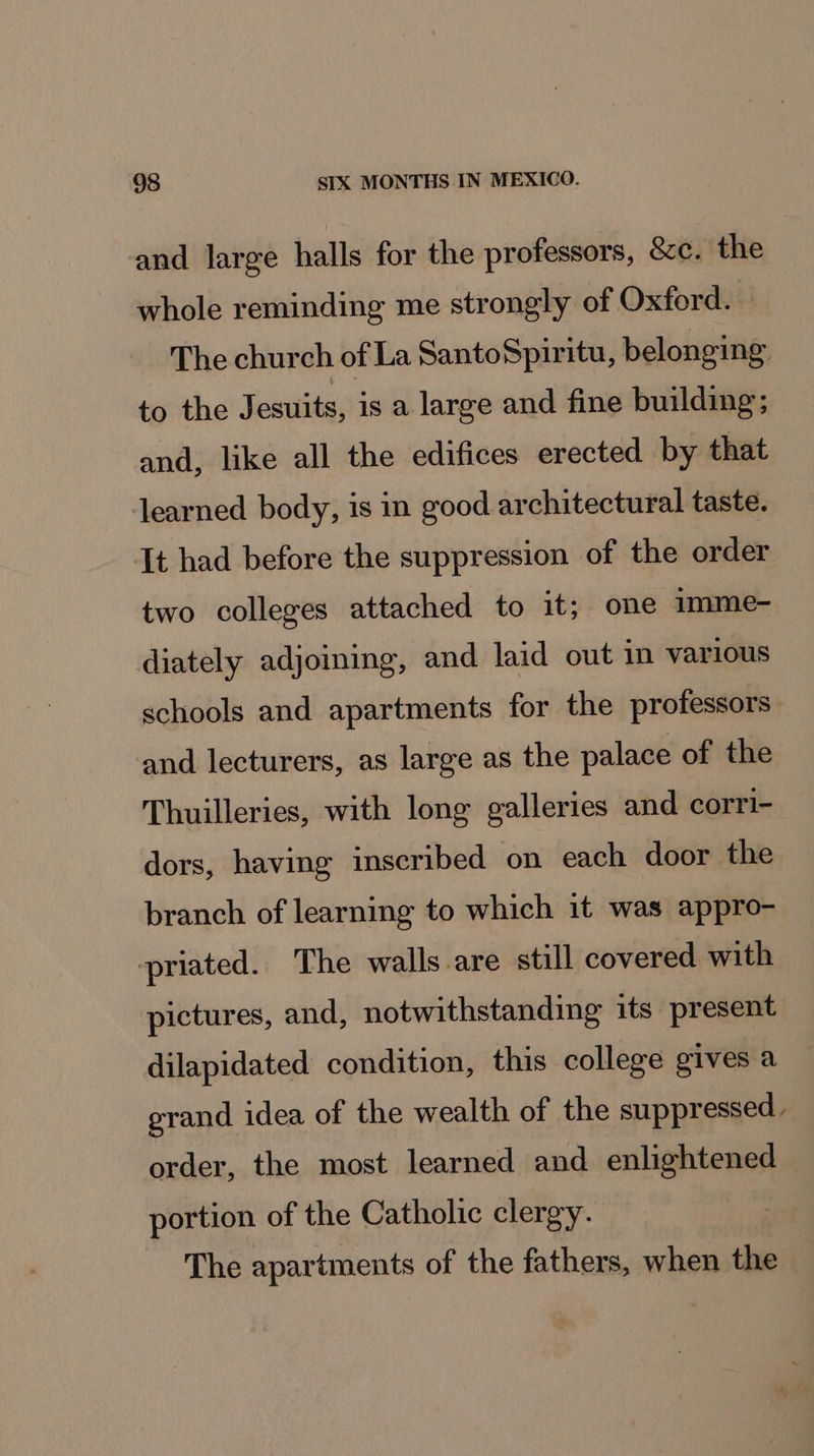 and large halls for the professors, &amp;c. the whole reminding me strongly of Oxford. The church of La SantoSpiritu, belonging to the Jesuits, is a large and fine building; and, like all the edifices erected by that learned body, is in good architectural taste. It had before the suppression of the order two colleges attached to it; one mmme- diately adjoining, and laid out in various schools and apartments for the professors | and lecturers, as large as the palace of the Thuilleries, with long galleries and corri- dors, having inscribed on each door the branch of learning to which it was appro- priated. The walls are still covered with pictures, and, notwithstanding its present dilapidated condition, this college gives a erand idea of the wealth of the suppressed - order, the most learned and enlightened portion of the Catholic clergy. The apartments of the fathers, when the
