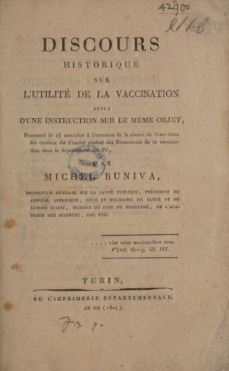 di | DISCOURS HISTORIQUE i SUR L’UTILITE DE LA VACCINATION D'UNE INSTRUCTION SUR LE MÉME OBJET, Prononcé le 13 messidor è l’occasion de la séance de l’ouverture des travaux du Comité central des, Promoteurs de la vaccina- tion dans le départentid pò sl i RR i R ò ro BUNIVA, INSPECTFUR GENERAL SUR LA SANTÉ PUBLIQUE, PRESIDENT DU CONSEIÙ SUPERIEUR ; CIVIL ET MILITAIRE DE SANTE ET DU COMITE SUSDIT, MEMBRE DU JURY DE MEDECINE, DE L’ACA= DEMIE DES SCIENCES , ETC, ETC. + + + + Visa salus morientibus una. ‘ . VIRG. Georg. lib. III, TURIN, LE DE L IMPRIMERIE DEPARTEMENTALE, È I : ao AN XII (1804 bi | da 7