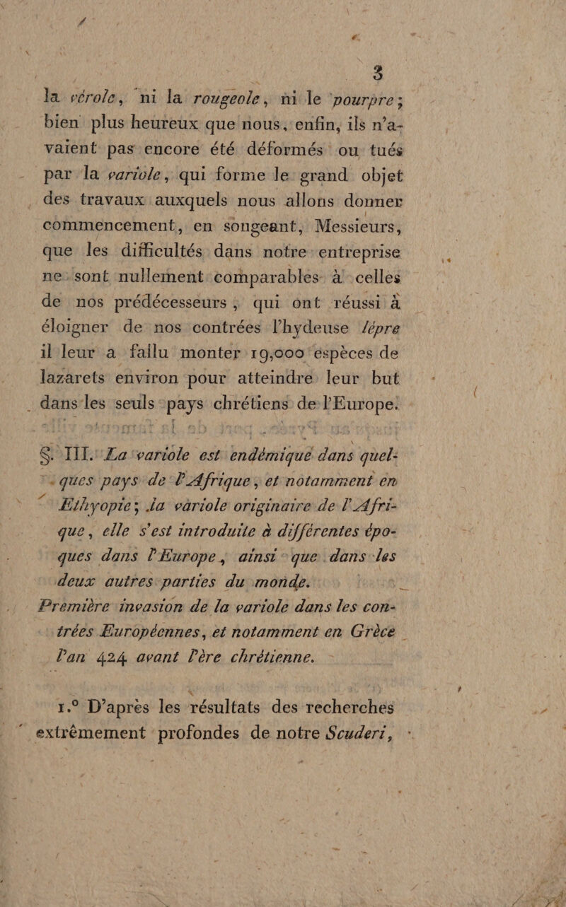 3 la vcrole, ni la rougeole, nni le ‘pourpre; vaient pas. encore été déformés ou tués par la variole, qui forme le grand. objet des travaux auxquels nous allons donner que les difficultés. dans notre» entreprise ne. sont nullernent comparables. d' celles de nos prédécesseurs ; qui ont réussi è éloigner de nos contrées l’hydeuse /épre il leur a fallu monter 19;000'espèces de lazarets environ pour atteindre. leur but ri SOIIIL'Za'variole est endémique dans quel: tuques pays'de l'Afrique, et notamment en &lt; Ethyopie; ia voriole originaire de l'Afri- que, elle s'est introduite è différentes épo- ques dans l'Europe, ainsi © que dans les ‘deux outres:parties du monde. I Première invasion de la variole dans les con- trées Buropéennes, et notamment en Grèce Dan 424 avant Père chrétienne. 1.° D’apres les résultats des recherches extrèémement profondes de notre Scuderi, _—