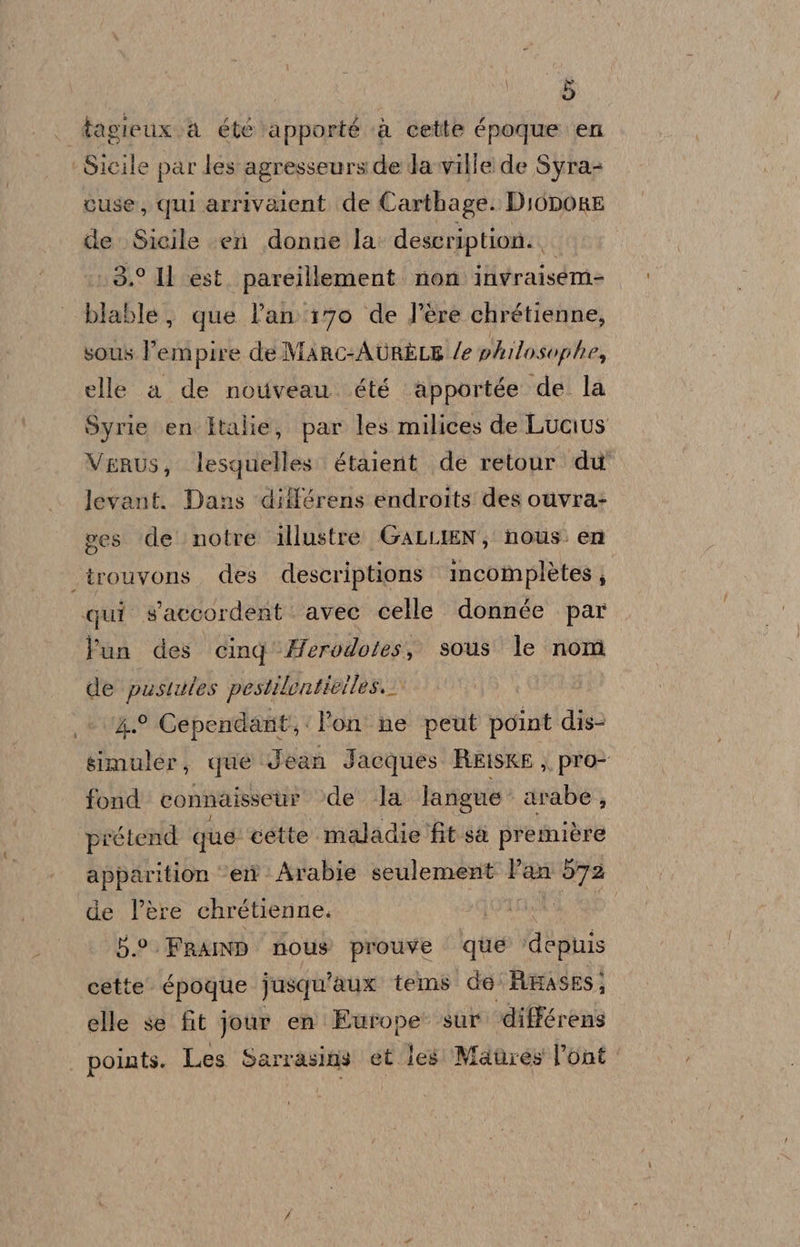 tagieuxva été apporté a cette époque en cuse, qui arrivalent de Carthage. DIODORE de Sicile (er donne la description. 3.° Il est. pareillement non invraisem= blable, que lan 170 de l’ère chrétienne, sous Pempire de Marnc-AURELE /e phrlosophe, elle a de nouveau. été apportée de la Syrie en Italie, par les milices de Lucius VeRUus, lesquelles. étalerit. de retour. du' levant.. Dans ‘différens endroits des ouvra+ pes de notre illustre. GALLIEN, nous. en Pun des cing'Herodotes, sous le nom de pustules pestilenticiles. 4.9 Cependant; l'on ne peut parla dip simuler, que Jean Jacques REISKE , pro&gt; fond connaisseur de la langue arabe, pirétend que cette maladie fit sa première apparition ‘eit » Arabie seulement Pan 572 de l’ère chrétienne. | | 5.0. FRAIND Mous prouve que ‘dephis cette. Cpoque Jusqu ‘aux telms! de' Amasesj elle se fit jour en Europe sur ‘différens points. Les Sar rasins et. les Mabres l’ont