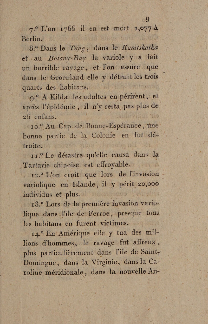 n.° Lan 1766 il en est mort 1,077 à Berlin. ss I | rasi 8.°* Dans le Tung, dans le Kamiskatko et au Botany-Bay la variole y a fait un horrible ravage, et Pon. assure que dans le Groenland elle y détruit les trois quarts des habitans. : 9° A -Kilda les adultes en périrent, et ' 26 enfans. c10.° Au Cap. de Bonne-Espérance , ùne bonne partie de la Colonie en fut dé- truite. 11.° Le désastre qu’elie causa dans la Tartarie chinoise est effroyable.. 12.° L’on croit que lors de linvasion variolique en Islande, il Y périt 20,000 individus et plus. A ‘13.° Lors de la première invasion vario: lique dans Vile de. Ferroe, ‘presque tous les habitans en furent victimes. 14° En Amérique elle y tua des mil- lions d'hommes, le ravage fut affreux, Domingue, dans la Virginie, dans la Ca- roline méridionale, dans la nouvelle An- | »