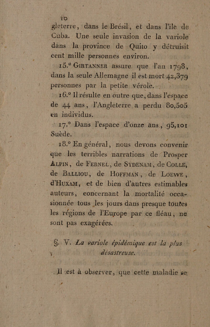 io gleterre, dans le Brésil, et dans l’îlè de Cuba. Une seule invasion de la variole dans la province de Quito. y détruisit cent mille personnes environ. 15.° GIRTANNER assure que l'an 1798, dans la seule Allemagne il est mort 42,579 personnes par la petite. vérole.. 16.° Ilrésulte en outre que, gliis l'espace de 44 ans, l’Angleterre a. perdu 80,505 en individus. | | 17.° Dans l'espace .d’onze ans, GO, IOI Suède, | - + 15.° En général, nous devons convenire que les terribles narrations de Prosper ALPIN, de FERNEL, de SyDENAM, de COLLE, de BaLLiou, de HorrMman, de Lowe, d'HuxAM, et de bien dota estimables ‘auteurs, eoncernant la mortalité occa-. slonnée tous les jours dans presque toutes les régions de l’Europe par ce fléau, ne sont pas exagérées, $: V. La Mentale épidémique est ‘la plus ; désastreuse. Pa .Al «est à observer, que cette maladie se id