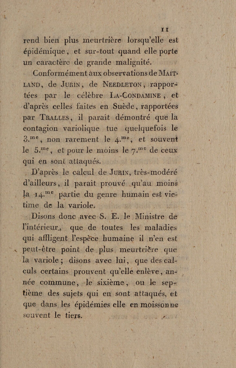 rend bien plus meurtrière lorsqu’elle est épidémique, et sur-tout quand elle porte un caractère de grande malignité. Conformément àux observations de MAIT- LAND, de Jurin, ‘(de NEEDLETON; rappor+ tées. par le: célèbre - LA-CONDAMINE ;. et d’après celles faites en Suède, da pparsrai ‘par Tractes, il parait. démontré que la contagion variolique tue quelquefois le 3.»®, non rarement le 4.°?*; et souvent le 52°, et pour le moins le Va merde. cele qui en sont attaqués. Lon i D'après.le calcul de JurIx, très-modéré d’ailleurs, 11 paraît prouvé qu’au moins. lasagime partie du genre humain est vie: time de la variole. ‘+ Disons donc ,avec-S. Da ‘Te Malindi de l’intérieur,. que de toutes. les maladies qui aflligent l’espèce humaine il n’en est peut-ètre. point. de plus. meurtri&amp;re que la variole; disons avec lui, que des cal culs certains prouvent qu'elle enlève, an-/ née commune, le sixièéme, ou le sep tième des sujets qui en sont attaques, et que dans les épidémies elle en moissonne souvent le tiers. AT Ag: (AL