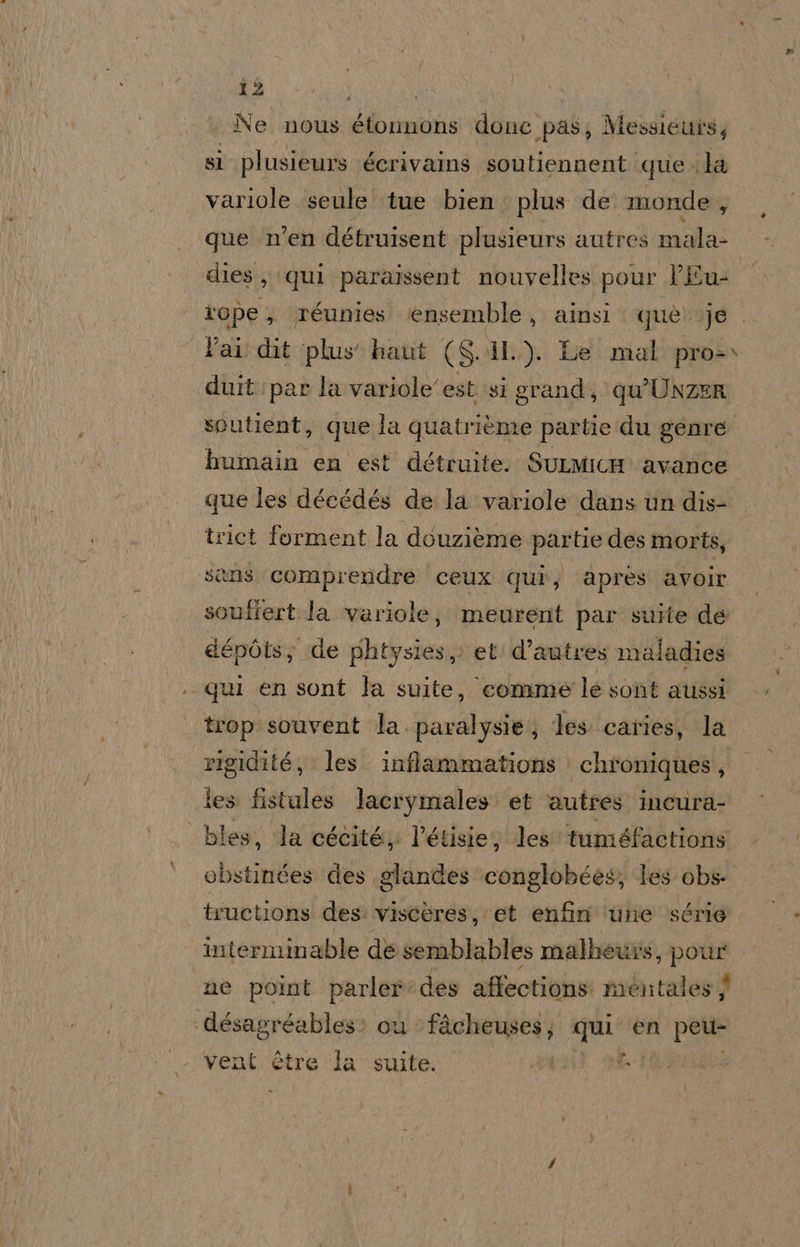 i Ne nous étonnons donc pas, Messiettis, si plusieurs écrivains soutiennent que la variole seule tue bien. plus de monde ; que men détruisent plusieurs autres mala- dies, qui paraissent nouvelles pour PÉEu: tope , réunies ensemble , ainsi què: je lai dit plus haut (SIL). Le mal pro- duit: par la variole'est si grand; qu’UNZER soutient, que la quatrième partie du genre humain en est détruite. SuLMicH avance que les décédés de la variole dans un dis- trict forment la douzième partie des morts, sans comprendre ceux qui, après avoir souffert la variole; meurent par suite de dépòts; de phtysies, et d’autres maladies qui en sont la suite, comme'le sont aussi trop souvent la. paralysie, les. caries, la rigidité;, les. inffammations chroniques, les fistules lacrymales et autres incura- bles, la cécité, l’étisie, les tuméfactions obstinétes des glandes ‘conglobées; les obs- tructions des viscères, et enfin ‘une série interminable de semblables malbeuwrs, pour ne point parler des affections: mentales désagréables: cu SEA qui en peu- y vent étre la suite.