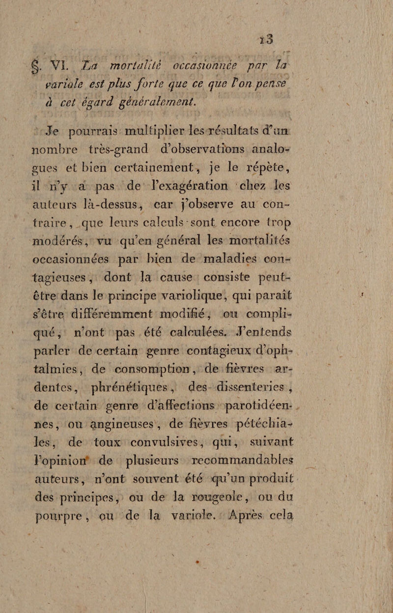 î3 8. VI. Za moriutità! occasionnée par la variole est plus forte que ce que Pon pense è cet égard gencralement. Je pourrais: multiplier lesrésultats d'un nombre très-grand d’observatîons analo= gues et bien certainement, je le répète, il n'y &amp; pas. de l’exagégration ‘chez les auteurs là- dessus, car Jobserve au con- traire, que leurs calculs sont encore trop ‘modérés, vu qui en général les mortalités occasionnées par bien de maladies con- tagieuses, dont la cause. consiste pent- étre dans le principe variolique, qui paraît s'étre différemment modifié, \.ou compli qué;: n'ont ‘pas été calculées. Jentends parler de certain genre contagieux d’oph- talmies, de consomption, de fièvres. ar- dentes, phrénétiques, des--dissenteries, de certain genre d’affections »parotidéen:. nes, ‘où angineuses, de fièvres pétéchia- lesj de toux convulsives, qui, suivant Popinion® de. plusieurs. recommandables auteurs, n’ont souvent été qu’un produit. des principes, cu de la rougeole, ou du pourpre, ou ‘de la variole.: Après cela