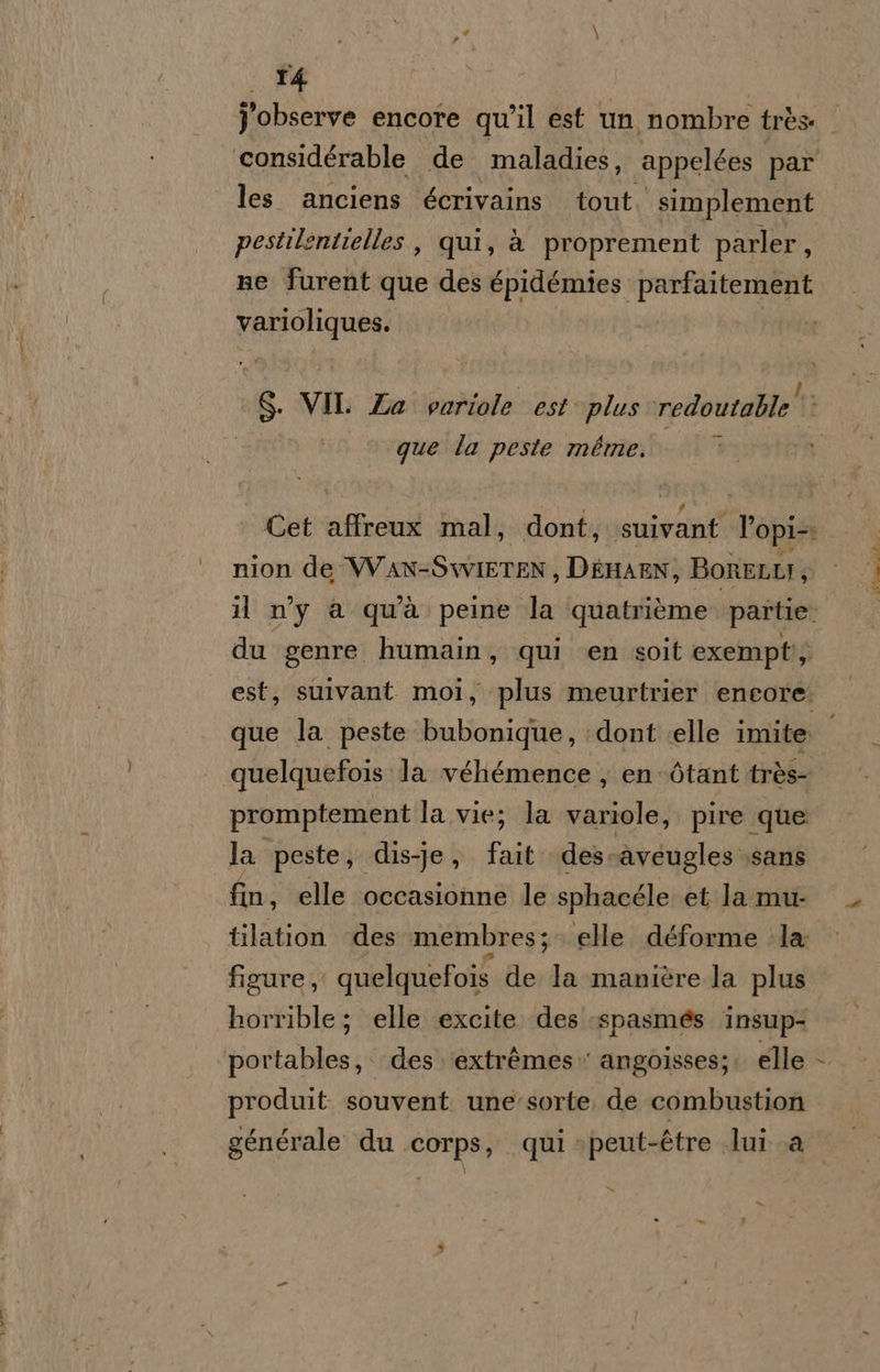 T4 observe encore qu'il est un nombre très ‘considérable de maladies, appelées par les anciens écrivains tout simplement pestilentielles , qui, è proprement parler, ne furent que des épidémies parfaitement varioliques. | ‘$ VII Za variole est plus redoutalle' que la peste méme. Cet affreux mal, dont, MRNSE, Topi nion de VVAN-SwiIETEN, DEHAEN , BoRELLI Sì il ny a quà peine la quatrième. partie. du genre humain, qui ‘en soit exempti; que la peste lolionidib: ‘dont «elle imite quelquefois la véhémence , en òtant très promptement la vie; la mila: pire que la peste, dis-je, Fal des: ‘aveugles ‘sans fin, elle ‘occasionne le sphacéle et lamu: tilation des membres; elle déforme ‘la: figure, quelquefois de la manière la plus horrible; elle excite des -spasmés insup- portables, des. ‘extrèmes» angoisses;: elle produit. souvent une'sorte, de combustion générale du corps, qui »peut-étre lui a x» f