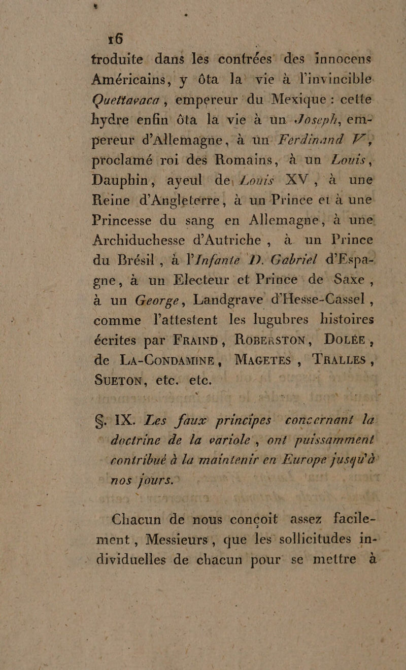 r6 | IRE troduite dans les contrées’ ‘des innocens Américains, y Ota la’ vie à V'invincible Quettavaca , empereur ‘du Mexique : cette hydre enfin Ota la vie à un Joseph, em pereur d’Allemagne, à ùn Ferdinand V O proclamé roi des Romains, è un Zovis, Dauphin, ayeul de, Loris XV, è une Reine d’Angleterre, è un Prince età une Princesse du sang en Allemagne, à une Archiduchesse d’Autriche, à un Prince du Brésil, à l’Infante D. Gabriel d'Espa- gne, è un Electeur et Prince de Saxe, a un George, Landgrave d’Hesse-Cassel , comme l’attestent les lugubres lato écrites par Fralmnp, RopeRsTON, DOLEE, del LA-Conpamine, MAGETES, TRALLES, HERO etc. DIS: Ne US SIX. Zes fase principes conc ernant 1a ‘ doctrine de la variole s ont det er ho, ‘contribué è la maintenir en ARRE Jusqu'à nos Jaturso Chacun de nous concoit assez facile- ment, Messieurs, que les sollicitudes in- dividuelles de chacun pour: se mettre è