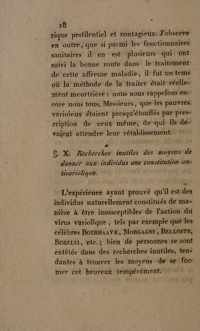 rique pestilentiel et contagetix. Jobserve en outre que si parmi les fonctionnaires | sanitaires il en ‘est plusieurs qui: ont suivi la bonne route dans: le traitement de cette affreuse maladie, il fut un tems qù la méthode de la traiter était réelle- | ‘ment meurtrière : nous nous rappelons en- core nous tous, Messieurs, que les pauvres. varioleux étaient presqu’étouffés par pres- ‘eription de ceux méme, de qui ils de- vajent attendre leur rétablissement. ty zi i S x Rechèrches inutiles des’ moyens d ‘donnér dit individus une constitution an- - #ivariolique. | L'expérienee ayant prouvé qu'il est des individus naturellement constitués de ma nière à étre insusceptibles de l’aetion du virus variolique, tels par exemple que les célèbres BOERHAATE, MORGAGNI ; BELLOSTE, BoRFLLI, ‘ete.; bien de personnes se sont entètés dans des recherches inutiles, tenì dantes à trouver les moyéns «de se for mer cet heureux tempéramenit. ld