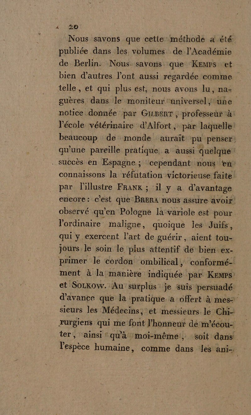 Nous savons que cette méthode a été publiée dans les. volumes. de. l’Académie de Berlin. Nous. savoris que Kemps et bien d’autres l’ont aussi regardée comme telle., et qui plus est, nous avons lu, na: guères. dans le moniteur ‘nniversel une. notice.donnée par GILBERT; professeùr ‘è: l’école vétérinaire d’Alfort, par laquelle: beaucoup de monde aurait ‘pu penser; qu’une pareille pratique). a' aussi quelque . suecès en Espagne ; ; ‘cependant.. nous ‘en’ connaissons la réfutation ‘victorieuse faite. par l'illustre FRANK; il y a d’avantage encore: c'est que BRERA nous assure avoir observé .qu’en Pologne la-variole est pour. l’ordinaire. maligne, quoique les Juifs, qui y exercent l’art de guérir, aient tou- jours. le soin le plus attentif de bien. ex- primer le cordon ombilicali; conformé-' ment à la manière held) par Kemps et'SoLkow. Au surplus je ‘sinis ‘persuadé d’avance que la ‘pratique. ia offert è mes” sieurs les Médecins; et ‘messieurs. le Chi- xurgiens qui me font l’honnew dé m’éeou- ter, ‘ainsi “qu’à moi-méme!, soit dans Tespèce humaine, comme dans ‘les anto