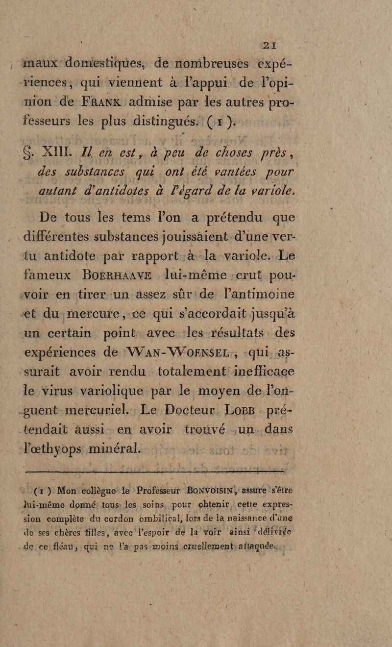 maux domiestiques, de nombreuses expé- ‘riences; qui ‘viennent è l’appui de +9pr nion de FRANK admise par les autres pro- fesseurs les plus distingués. (1) S. XIM. 2 en est, dà peu de choses près, des substances, qui ont. été vantées pour autant d’antidotes è l'égard de la variole. De tous les tems l’on a prétendu que différentes substances jouissaient: d’une ver- tu antidote par rapport: @-la \variole. Le fameux Borrnaave lui-méme ;crut pou- :voir en -tirer un assez sùr:de l’antimoine «et du, mercure, ce qui s'accordait jusqu'à un certain. point. avec. :les résultats. des expériences de VVAN-VVOENSEL:, «qui, .as- surait avoir rendu totalement'ineflicace le virus variolique par le. moyen de. l’on- .guent mercuriel.. Le Docteur. LoeB ‘pré- .tendait &amp;ussi. en avolr trouvé un. dans Foethyops ala » (&amp; ) Mon collègue’ le © Professeur BoNVOISINÌ assure )s'étre lui-méme donné? tous: les soins. pour obtenir. cette expres- sion complete! du cordon ombilical, lors de la naissance d’ane de ses chères tilles, avec l’espoir de la voir ‘ainsi ‘déliviée . deccei fiéan; qui ne l'a: pas moins cruellement: aftaguée..