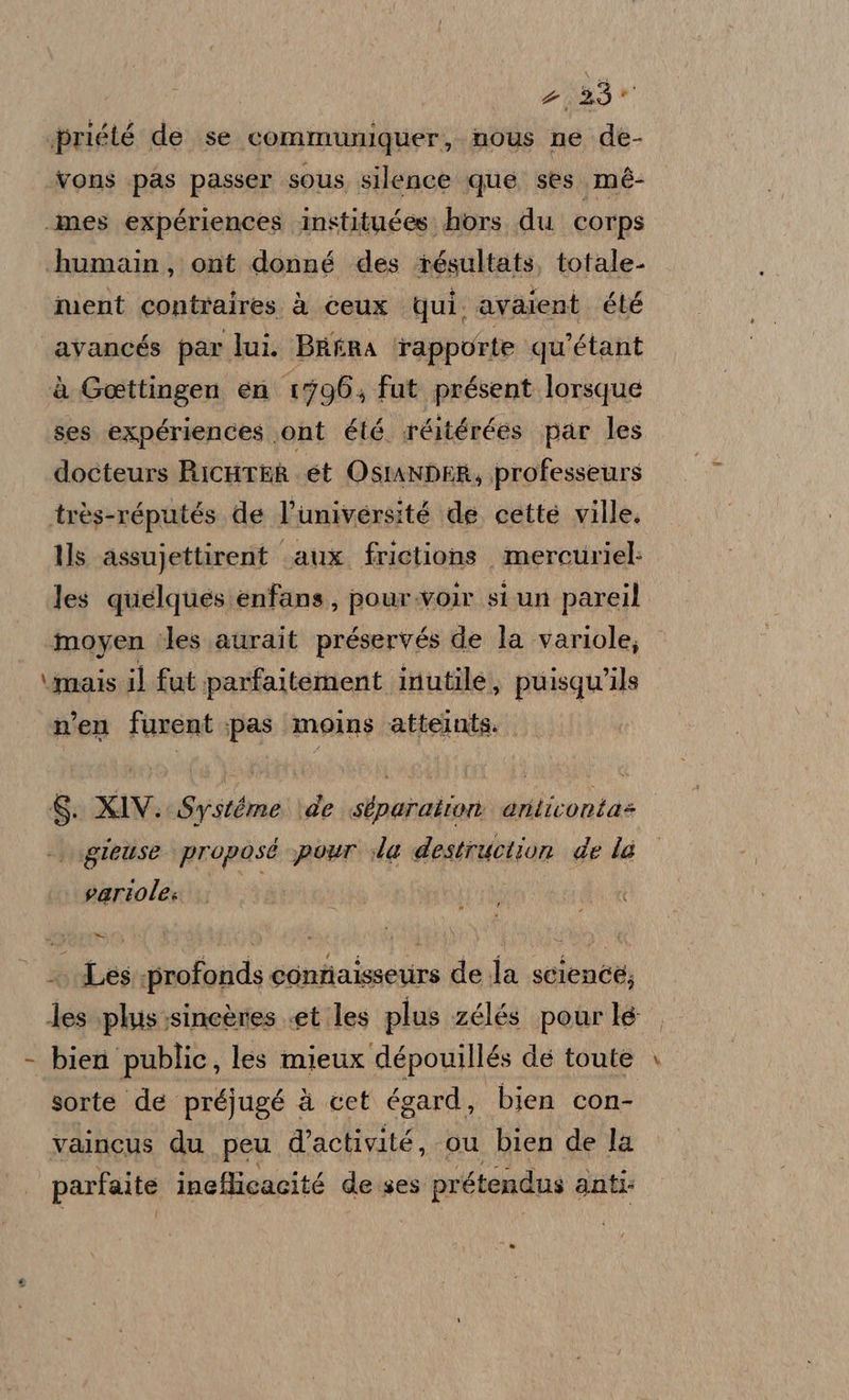 priété de se communiquer, nous ne de- Vons pas passer SOUS silence que ses. mé- «mes expériences instituées. hors, du corps humain, ont donné des +ésultats, totale- ment contraires à ceux qui. avalent été «avancés par lui. Berra rapporte qu'étant è Goettingen en 1796, fut présent lorsque ses expériences ont été réitérées par les docteurs RicHrEh et OstanDER, professetrs très-réputés de l’université de. cette ville. Ils assujettirent «aux. frictions mercuriel: les quelques enfans, pour.voir si un pareil moyen ‘les aurait préservés de la variole; \imais il fut parfaitement inutile, puisqu'ils n’en furent pas ‘moins atteints. 8. XIV. Systéme \de sbparation articonta= |. \gieùuse proposé pour ida destruction de la variole: TUE .. Les profonds conniaisseurs de la sciencé; les plus;sineères «et les plus zélés pour le - bien public, les mieux dépouillés dé toute sorte de préjugé à cet égard, bien con- vaincus du peu d’activité, ou bien de la parfaite ineflicacité de ses prétendus anti: