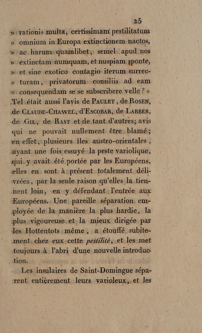 »'rationis multa, certissimam pestilitatum » omnium in Europa extinctionem nactos, » ac. harum:quamlibet;. semel. apud ‘nos » extinctam:numquam, et.nuspiam sponte, set sine exotico contagio iterum.surrec- » turam, privatorum:: consiliis. ad eam » ‘ consequeridam se se subseribere velle ? » Tel était aussi l’avis de PauLET, de Rosen, «de CLAUDE-CHAWEL,; d’EscoRAR, de. LARBER, de .Git, de Ras et-de tant. d’autres; avis qui ne pouvait nullement. ètre: blamé; en effet; plusieurs îles. austro-orientales , ayant une fois essuyé-la peste variolique, qui. y ‘avait. été portée par les Européens, elles en. sont. à: présent, totalement déli- vrées, parla seule. raison qu'elles. la .tien- nent loin, ‘en y défendant. l’entrée aux «Européens.. Une. pareille. séparation. em-. ployge de la. manière la. plus ‘hardie, la plus :vigoureuse. et. la mieux dirigée par des. Hottentots:méme , a étoufté subite- ment. chez. eux-cette pestilité, et les.met ‘toujours:à l’abri d’une nouvelle introduc- .«tlon. Les: insulaires de Saint-Domingue sépa- rent. entièrement. leurs varioleux,. et. les